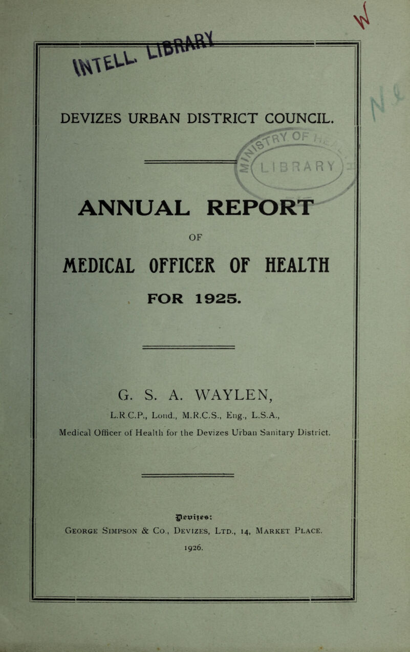 DEVIZES URBAN DISTRICT COUNCIL. ANNUAL REPORT OF MEDICAL OFFICER OF HEALTH . FOR 1925. G. S. A. WAYLEN, L.R.C.P., Lond., M.R.C.S., Eng., L.S.A., Medical Officer of Health for the Devizes Urban Sanitary District. George Simpson & Co., Devizes, Ltd., 14, Market Place. 1926.