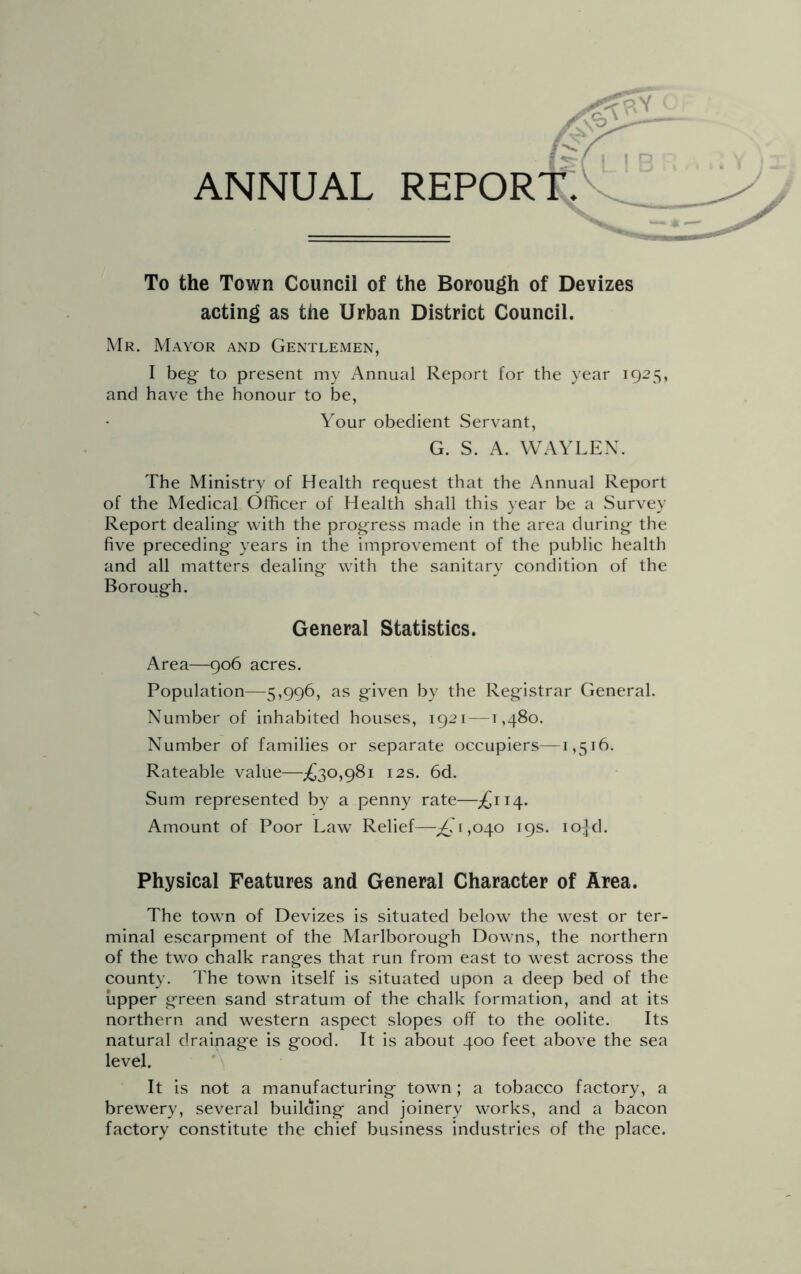 p-Y ANNUAL report: To the Town Council of the Borough of Devizes acting as the Urban District Council. Mr. Mayor and Gentlemen, I beg- to present my Annual Report for the year 1925, and have the honour to be, Your obedient Servant, G. S. A. WAYLEX. The Ministry of Health request that the Annual Report of the Medical Officer of Health shall this year be a Survey Report dealing with the progress made in the area during the five preceding years in the improvement of the public health and all matters dealing with the sanitary condition of the Borough. General Statistics. Area—906 acres. Population—5,996, as given by the Registrar General. Number of inhabited houses, 1921 —1,480. Number of families or separate occupiers—1,516. Rateable value—;£30,98i 12s. 6d. Sum represented by a penny rate—;£ii4. Amount of Poor Law Relief—^^,040 19s. lo^d. Physical Features and General Character of Area. The town of Devizes is situated below the west or ter- minal escarpment of the Marlborough Downs, the northern of the two chalk ranges that run from east to west across the county. The town itself is situated upon a deep bed of the upper green sand stratum of the chalk formation, and at its northern and western aspect slopes off to the oolite. Its natural drainage is good. It is about 400 feet above the sea level. It is not a manufacturing town; a tobacco factory, a brewery, several building and joinery works, and a bacon factory constitute the chief business industries of the place.