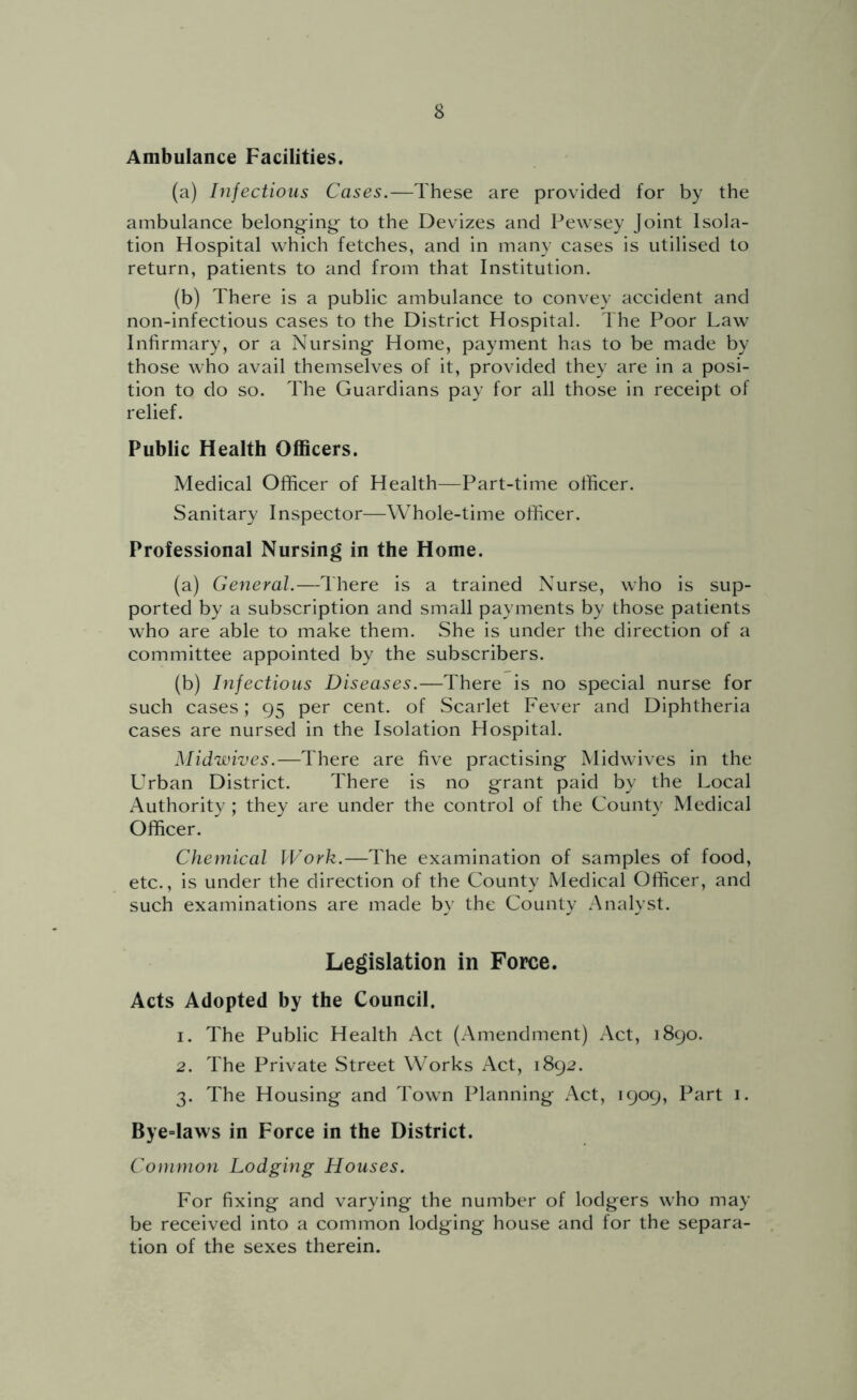 Ambulance Facilities. (a) Infectious Cases.—These are provided for by the ambulance belonging^ to the Devizes and Pewsey Joint Isola- tion Hospital which fetches, and in many cases is utilised to return, patients to and from that Institution. (b) There is a public ambulance to convey accident and non-infectious cases to the District Hospital. The Poor Law Infirmary, or a Nursing Home, payment has to be made by those who avail themselves of it, provided they are in a posi- tion to do so. The Guardians pay for all those in receipt of relief. Public Health Officers. Medical Officer of Health—Part-time officer. Sanitary Inspector—Whole-time officer. Professional Nursing in the Home. (a) General.—There is a trained Nurse, who is sup- ported by a subscription and small payments by those patients who are able to make them. She is under the direction of a committee appointed by the subscribers. (b) hifectious Diseases.—There is no special nurse for such cases; 95 per cent, of Scarlet Fever and Diphtheria cases are nursed in the Isolation Hospital. Midwives.—There are five practising Midwives in the Urban District. There is no grant paid by the Local Authority ; they are under the control of the County Medical Officer. Chemical Work.—The examination of samples of food, etc., is under the direction of the County Medical Officer, and such examinations are made by the County Analyst. Legislation in Force. Acts Adopted by the Council. 1. The Public Health Act (Amendment) Act, 1890. 2. The Private Street Works Act, 1892. 3. The Housing and Town Planning Act, 1909, Part 1. Bye=laws in Force in the District. Common Lodging Houses. For fixing and varying the number of lodgers who may be received into a common lodging house and for the separa- tion of the sexes therein.