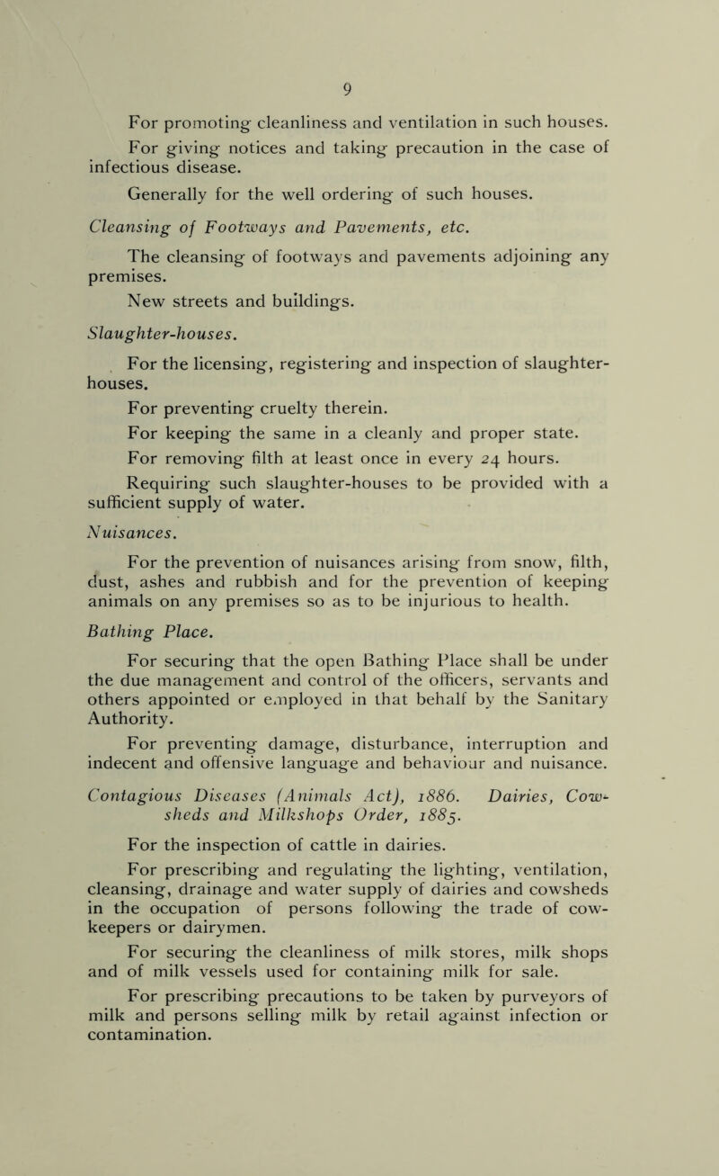 For promoting cleanliness and ventilation in such houses. For giving notices and taking precaution in the case of infectious disease. Generally for the well ordering of such houses. Cleansing of Footways and Pavements, etc. The cleansing of footways and pavements adjoining any premises. New streets and buildings. Slaughter-houses. For the licensing, registering and inspection of slaughter- houses. For preventing cruelty therein. For keeping the same in a cleanly and proper state. For removing filth at least once in every 24 hours. Requiring such slaughter-houses to be provided with a sufficient supply of water. Nuisances. For the prevention of nuisances arising from snow, filth, dust, ashes and rubbish and for the prevention of keeping animals on any premises so as to be injurious to health. Bathing Place. For securing that the open Bathing Place shall be under the due management and control of the officers, servants and others appointed or exiiployed in that behalf by the Sanitary Authority. For preventing damage, disturbance, interruption and indecent and offensive language and behaviour and nuisance. Contagious Diseases (Animals Act), 1886. Dairies, Cow^- sheds and Milkshops Order, 188^. For the inspection of cattle in dairies. For prescribing and regulating the lighting, ventilation, cleansing, drainage and water supply of dairies and cowsheds in the occupation of persons following the trade of cow- keepers or dairymen. For securing the cleanliness of milk stores, milk shops and of milk vessels used for containing milk for sale. For prescribing precautions to be taken by purveyors of milk and persons selling milk by retail against infection or contamination.