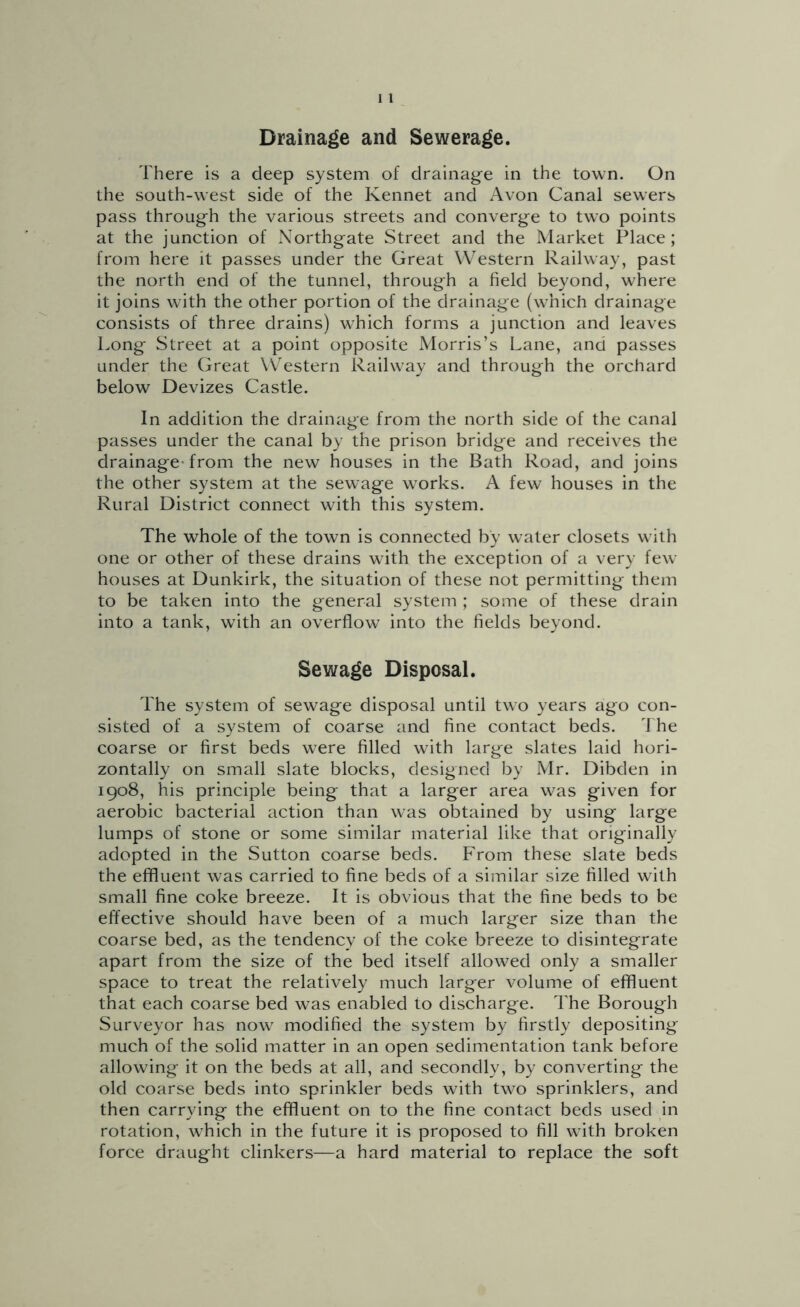 Drainage and Sewerage. There is a deep system of drainage in the town. On the south-west side of the Kennet and Avon Canal sewers pass through the various streets and converge to two points at the junction of Northgate Street and the Market Place; from here it passes under the Great Western Railway, past the north end of the tunnel, through a field beyond, where it joins with the other portion of the drainage (which drainage consists of three drains) which forms a junction and leaves Long Street at a point opposite Morris’s Lane, anci passes under the Great \Vestern Railway and through the orchard below Devizes Castle. In addition the drainage from the north side of the canal passes under the canal by the prison bridge and receives the drainage-from the new houses in the Bath Road, and joins the other system at the sewage works. A few houses in the Rural District connect with this system. The whole of the town is connected by water closets with one or other of these drains with the exception of a very few houses at Dunkirk, the situation of these not permitting them to be taken into the general system ; some of these drain into a tank, with an overflow into the fields beyond. Sewage Disposal. The system of sewage disposal until two years ago con- sisted of a system of coarse and fine contact beds. The coarse or first beds were filled with large slates laid hori- zontally on small slate blocks, designed by Mr. Dibden in 1908, his principle being that a larger area was given for aerobic bacterial action than was obtained by using large lumps of stone or some similar material like that originally adopted in the Sutton coarse beds. From these slate beds the effluent was carried to fine beds of a similar size filled with small fine coke breeze. It is obvious that the fine beds to be effective should have been of a much larger size than the coarse bed, as the tendency of the coke breeze to disintegrate apart from the size of the bed itself allowed only a smaller space to treat the relatively much larger volume of effluent that each coarse bed was enabled to discharge. The Borough Surveyor has now modified the system by firstly depositing much of the solid matter in an open sedimentation tank before allowing it on the beds at all, and secondly, by converting the old coarse beds into sprinkler beds with two sprinklers, and then carrying the effluent on to the fine contact beds used in rotation, which in the future it is proposed to fill with broken force draught clinkers—a hard material to replace the soft