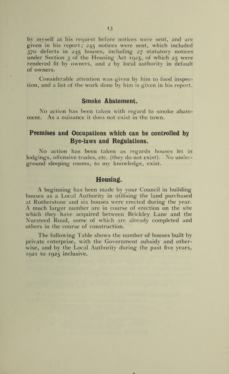 by myself at his request before notices were sent, and are g-iven in his report; 245 notices were sent, which included 370 defects in 245 houses, including- 27 statutory notices under Section 3 of the Housing Act 1925, of which 25 were rendered fit by owners, and 2 by local authority in default of owners. Considerable attention was given by him to food inspec- tion, and a list of the work done by him is given in his report. Smoke Abatement. Xo action has been taken with regard to smoke abate- ment. As a nuisance it does not exist in the town. Premises and Occupations which can be controlled by Bye-laws and Regulations. No action has been taken as regards houses let in lodgings, offensive trades, etc. (they do not exist). Xo under- ground sleeping rooms, to my knowledge, exist. Housing. A beginning has been made by your Council in building houses as a Local Authority in utilising the land purchased at Rotherstone and six houses were erected during the year. A much larger number are in course of erection on the site which they have acquired between Brickley Lane and the Nursteed Road, some of which are already completed and others in the course of construction. The following Table shows the number of houses built by private enterprise, with the Government subsidy and other- wise, and by the Local Authority during the past five years, 1921 to 1925 inclusive.