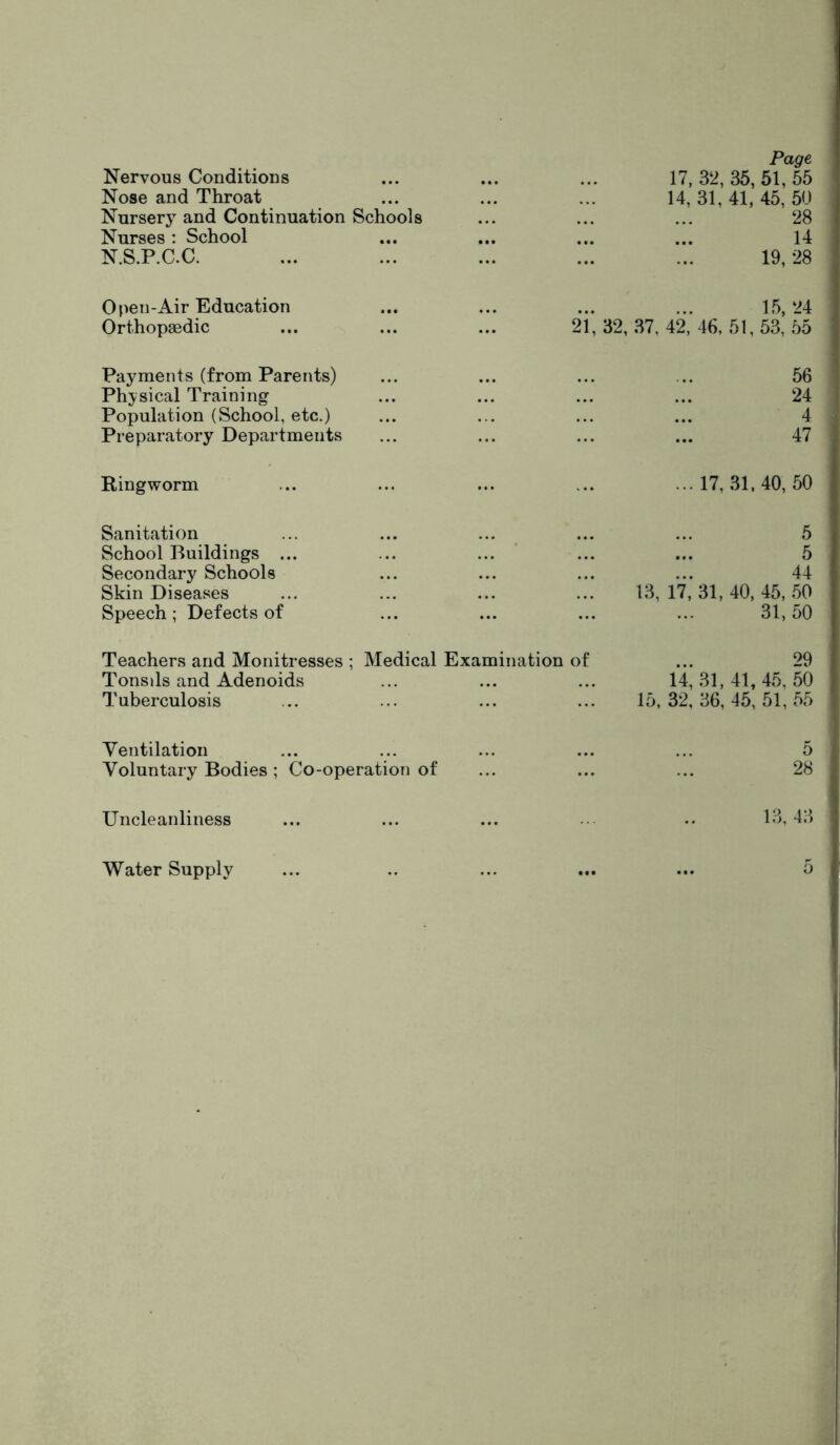 Page Nervous Conditions 17,32,35,51,55 Nose and Throat 14, 31, 41, 45, 50 Nursery and Continuation Schools 28 Nurses : School 14 N.S.P.C.C. 19, 28 Open-Air Education 15,24 Orthopaedic 21, 32, 37, 42, 46, 51, 53, 55 Payments (from Parents) 56 Physical Training 24 Population (School, etc.) 4 Preparatory Departments 47 Ringworm ...17,31,40,50 Sanitation 5 School Buildings ... 5 Secondary Schools 44 Skin Diseases 13, 17,31,40,45,50 Speech; Defects of 31,50 Teachers and Monitresses ; Medical Examination of ... 29 Tonsils and Adenoids 14, .31,41, 45, 50 Tuberculosis 15,32,36,45,51,55 Yentilation 5 Voluntary Bodies ; Co-operation of 28 Uncleanliness 13,43 Water Supply 0