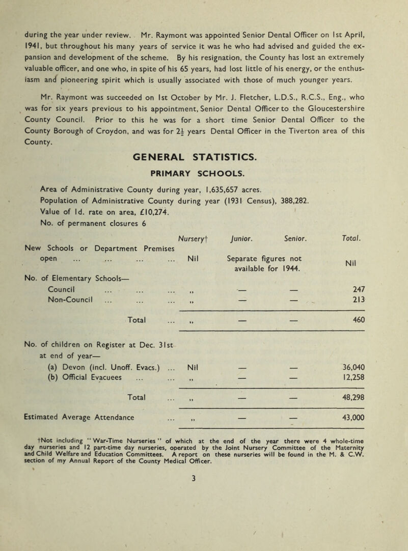 during the year under review. Mr. Raymont was appointed Senior Dental Officer on 1st April, 1941, but throughout his many years of service it was he who had advised and guided the ex- pansion and development of the scheme. By his resignation, the County has lost an extremely valuable officer, and one who, in spite of his 65 years, had lost little of his energy, or the enthus- iasm and pioneering spirit which is usually associated with those of much younger years. Mr. Raymont was succeeded on 1st October by Mr. J. Fletcher, L.D.S., R.C.S., Eng., who was for six years previous to his appointment. Senior Dental Officer to the Gloucestershire County Council. Prior to this he was for a short time Senior Dental Officer to the County Borough of Croydon, and was for years Dental Officer in the Tiverton area of this County. GENERAL STATISTICS. PRIMARY SCHOOLS. Area of Administrative County during year, 1,635,657 acres. Population of Administrative County during year (1931 Census), 388,282. Value of Id. rate on area, £10,274. No. of permanent closures 6 Nursery-f Junior. Senior. New Schools or Department Premises open ... ... ... ... Nil Separate figures not available for 1944. No. of Elementary Schools— Council ... ... ... „ — — Non-Council ... ... — — Total ... „ — — 460 No. of children on Register at Dec. 31st at end of year— (a) Devon (incl. Unoff. Evacs.) ... Nil 36,040 (b) Official Evacuees ... ... ,, — — 12,258 Total ... ,, — — 48,298 Estimated Average Attendance — — 43,000 Total. Nil 247 213 tNot including “ War-Time Nurseries ” of which at the end of the year there were 4 whole-time day nurseries and 12 part-time day nurseries, operated by the Joint Nursery Committee of the Maternity and Child Welfare and Education Committees. A report on these nurseries will be found in the M. & C.W. section of my Annual Report of the County Medical Officer.