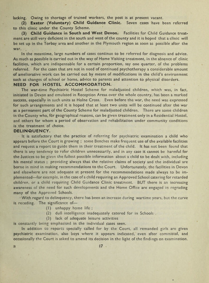 lacking. Owing to shortage of trained workers, the post is at present vacant. (2) Exeter (Voluntary) Child Guidance Clinic. Seven cases have been referred to this clinic under the County Scheme. (3) Child Guidance in South and West Devon. Facilities for Child Guidance treat- ment are still very deficient in the south and west of the county and it is hoped that a clinic will be set up in the Torbay area and another in the Plymouth region as soon as possible after the war. In the meantime, large numbers of cases continue to be referred for diagnosis and advice. As much as possible is carried out in the way of Home Visiting treatment, in the absence of clinic facilities, which are indispensable for a certain proportion, say one quarter, of the problems referred. For the cases that are not in need of continued psychotherapy a considerable amount of ameliorative work can be carried out by means of modifications in the child’s environment such as changes of school or home, advice to parents and attention to physical disorders. NEED FOR HOSTEL ACCOMMODATION. The war-time Psychiatric Hostel Scheme for maladjusted children, which was, in fact, initiated in Devon and emulated in Reception Areas over the whole country, has been a marked success, especially in such units as Holne Cross. Even before the war, the need was expressed for such arrangements and it is hoped that at least two units will be continued after the war as a permanent part of the County Scheme for maladjusted children. There are some children in the County who, fbr geographical reasons, can be given treatment only in a Residential Hostel, and others for whom a period of observation and rehabilitation under community conditions is the treatment of choice. DELINQUENCY. It is satisfactory that the practice of referring for psychiatric examination a child who appears before the Court is growing ; some Benches make frequent use of the available facilities and request a report to guide them in their treatment of the child. It has not been found that there is any tendency to refer children unnecessarily, and in any case it cannot be harmful for the Justices to be given the fullest possible information about a child to be dealt with, including his mental status ; providing always that the relative claims of society and the individual are borne in mind in making recommendations to the Court. Unfortunately, the facilities in Devon and elsewhere are not adequate at present for the recommendations made always to be im- plemented—for example, in the case of a child requiring an Approved School catering for retarded children, or a child requiring Child Guidance Clinic treatment. BUT there is an increasing awareness of the need for such developments and the Home Office are engaged in regrading many of the Approved Schools. ’ With regard to delinquency, there has been an increase during wartime years, but the curve is receding. The significance of— (1) unhappy home life ; (2) dull intelligence inadequately catered for in Schools , (3) lack of adequate leisure activities is constantly being emphasised in the individual .cases seen. In addition to reports specially called for by the Court, all remanded girls are given psychiatric examination, also boys where it appears indicated, even after committal, and occasionally the Court is asked to amend its decision in the light of the findings on examination.