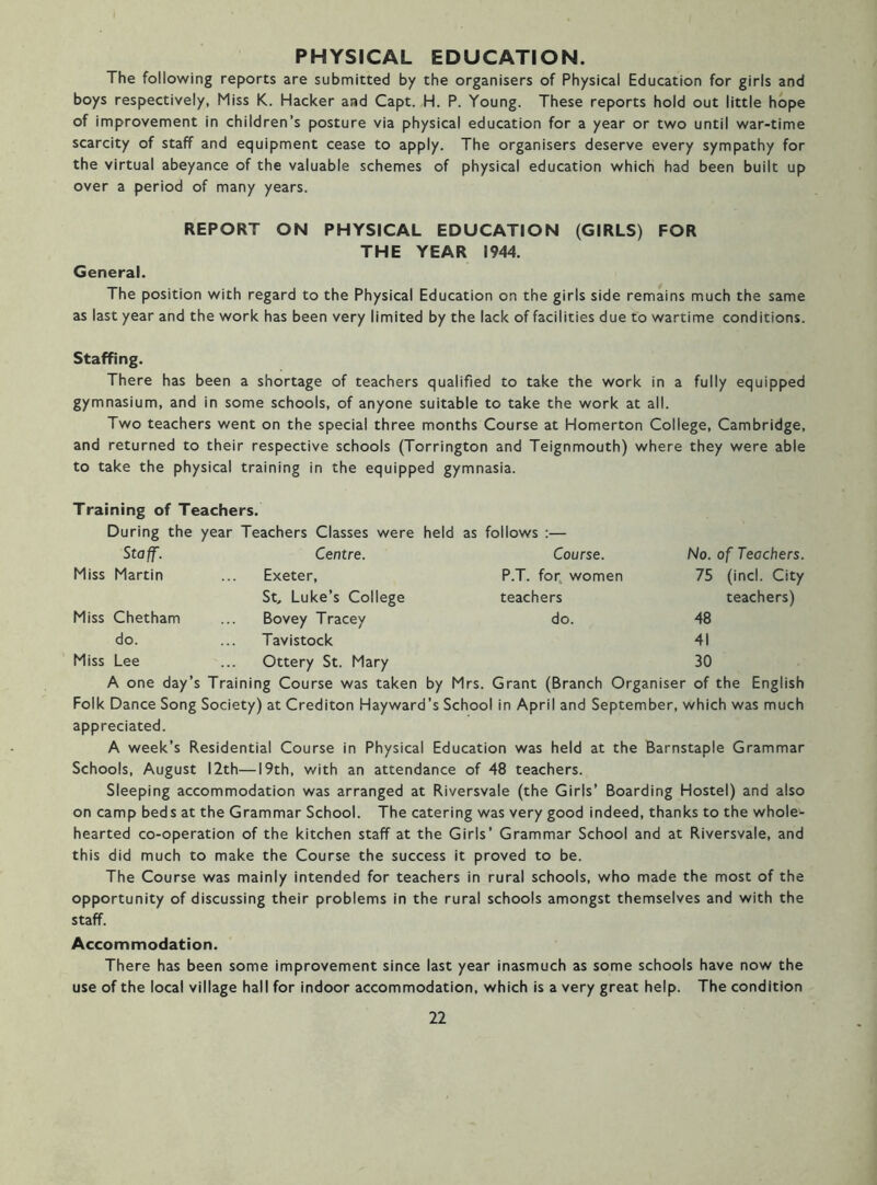 PHYSICAL EDUCATION. The following reports are submitted by the organisers of Physical Education for girls and boys respectively, Miss K. Hacker and Capt. H. P. Young. These reports hold out little hope of improvement in children’s posture via physical education for a year or two until war-time scarcity of staff and equipment cease to apply. The organisers deserve every sympathy for the virtual abeyance of the valuable schemes of physical education which had been built up over a period of many years. REPORT ON PHYSICAL EDUCATION (GIRLS) FOR THE YEAR 1944. General. The position with regard to the Physical Education on the girls side remains much the same as last year and the work has been very limited by the lack of facilities due to wartime conditions. Staffing. There has been a shortage of teachers qualified to take the work in a fully equipped gymnasium, and in some schools, of anyone suitable to take the work at all. Two teachers went on the special three months Course at Homerton College, Cambridge, and returned to their respective schools (Torrington and Teignmouth) where they were able to take the physical training in the equipped gymnasia. Training of Teachers. During the year Teachers Classes were held as follows :— Staff. Centre. Course. No. of Teachers. Miss Martin Exeter, P.T. for, women 75 (incl. City St. Luke’s College teachers teachers) Miss Chetham Bovey Tracey do. 48 do. Tavistock 41 Miss Lee Ottery St. Mary 30 A one day’s Training Course was taken by Mrs. Grant (Branch Organiser of the English Folk Dance Song Society) at Crediton Hayward’s School in April and September, which was much appreciated. A week’s Residential Course in Physical Education was held at the Barnstaple Grammar Schools, August 12th—19th, with an attendance of 48 teachers. Sleeping accommodation was arranged at Riversvale (the Girls’ Boarding Hostel) and also on camp beds at the Grammar School. The catering was very good indeed, thanks to the whole- hearted co-operation of the kitchen staff at the Girls’ Grammar School and at Riversvale, and this did much to make the Course the success it proved to be. The Course was mainly intended for teachers in rural schools, who made the most of the opportunity of discussing their problems in the rural schools amongst themselves and with the staff. Accommodation. There has been some improvement since last year inasmuch as some schools have now the use of the local village hall for indoor accommodation, which is a very great help. The condition