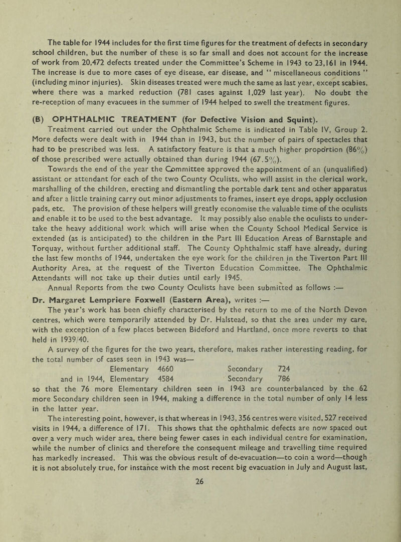 The table for 1944 includes for the first time figures for the treatment of defects in secondary school children, but the number of these is so far small and does not account for the increase of work from 20,472 defects treated under the Committee’s Scheme in 1943 to 23,161 in 1944. The increase is due to more cases of eye disease, ear disease, and “ miscellaneous conditions ” (including minor injuries). Skin diseases treated were much the same as last year, except scabies, where there was a marked reduction (781 cases against 1,029 last year). No doubt the re-reception of many evacuees in the summer of 1944 helped to swell the treatment figures. (B) OPHTHALMIC TREATMENT (for Defective Vision and Squint). Treatment carried out under the Ophthalmic Scheme is indicated in Table IV, Group 2. More defects were dealt with in 1944 than in 1943, but the number of pairs of spectacles that had to be prescribed was less. A satisfactory feature is that a much higher propo'rtion (86%) of those prescribed were actually obtained than during 1944 (67.5%). Towards the end of the year the Committee approved the appointment of an (unqualified) assistant or attendant for each of the two County Oculists, who will assist in the clerical work, marshalling of the children, erecting and dismantling the portable dark tent and other apparatus and after a little training carry out minor adjustments to frames, insert eye drops, apply occlusion pads, etc. The provision of these helpers will greatly economise the valuable time of the oculists and enable it to be used to the best advantage. It may possibly also enable the oculists to under- take the heavy additional work which will arise when the County School Medical Service is extended (as is anticipated) to the children in the Part III Education Areas of Barnstaple and Torquay, without further additional staff. The County Ophthalmic staff have already, during the last few months of 1944, undertaken the eye work for the children in the Tiverton Part III Authority Area, at the request of the Tiverton Education Committee. The Ophthalmic Attendants will not take up their duties until early 1945. Annual Reports from the two County Oculists have been submitted as follows :— Dr. Margaret Lempriere Foxwell (Eastern Area), writes :— The year’s work has been chiefly characterised by the return to me of the North Devon centres, which were temporarily attended by Dr. Halstead, so that the area under my care, with the exception of a few places between Bideford and Hartland, once more reverts to that held in 1939/40. A survey of the figures for the two years, therefore, makes rather interesting reading, for the total number of cases seen in 1943 was— Elementary 4660 Secondary 724 and in 1944, Elementary 4584 Secondary 786 so that the 76 more Elementary children seen in 1943 are counterbalanced by the 62 more Secondary children seen in 1944, making a difference in the total number of only 14 less in the latter year. The interesting point, however, is that whereas in 1943, 356 centres were visited, 527 received visits in 1944, a difference of 171. This shows that the ophthalmic defects are now spaced out over a very much wider area, there being fewer cases in each individual centre for examination, while the number of clinics and therefore the consequent mileage and travelling time required has markedly increased. This was the obvious result of de-evacuation—to coin a word—though it is not absolutely true, for instance with the most recent big evacuation in July and August last.