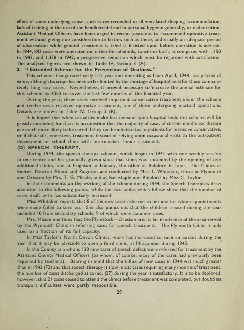effect of some underlying cause, such as overcrowded or ill ventilated sleeping accommodation, lack of training in the use of the handkerchief and in personal hygiene generally, or malnutrition. Assistant Medical Officers have been urged in recent years not to recommend operative treat- ment without giving due consideration to factors such as these, and usually an adequate period of observation while general treatment is tried is insisted upon before operation is advised. In 1944, 843 cases were operated on, either for adenoids, tonsils or both, as compared with 1,150 in 1943, and 1,338 in 1942, a progressive reduction which must be regarded with satisfaction. The analysed figures are shown in Table IV, Group 3 (A). 2. “ Extended Scheme for the Prevention of Deafness.” This scheme, inaugurated early last year and operating as from April, 1944, has proved of value, although its scope has been so far limited by the shortage of hospital beds for these compara- tively long stay cases. Nevertheless, it proved necessary to increase the annual estimate for this scheme by £350 to cover the last few months of the financial year. During the year, three cases received in-patient conservative treatment under the scheme and twelve cases received operative treatment, ten of these undergoing mastoid operations. Details are shown in Table IV, Group 3 (B). It is hoped that when casualties make less demand upon hospital beds this scheme will be greatly extended, for there is no question that the majority of cases of chronic middle ear disease are much more likely to be cured if they can be admitted as in-patients for intensive conservative, or if that fails, operative, treatment instead of relying upon occasional visits to the out-patient department or school clinic with intermediate home treatment. (D) SPEECH THERAPY. During 1944, the speech therapy scheme, which began in 1941 with one weekly session in one centre and has gradually grown since that time, was extended by the opening of two additional clinics, one at Paignton in January, the other at Bideford in June. The Clinics at Exeter, Newton Abbot and Paignton are conducted by Miss J. Whitaker, those at Plymouth and Oreston by Mrs. T. G. Meade, and at Barnstaple and Bideford by Miss C. Taylor. In their comments on the working of the scheme during 1944, the Speech Therapists draw attention to the following points, while the two tables which follow show that the number of cases dealt with has substantially increased. Miss Whitaker reports that 8 of the new cases referred to her and for whom appointments were made failed to turn up. She also points out that the children treated during the year included 10 from secondary schools, 9 of which were stammer cases. Mrs. Meade mentions that the Plymstock—Oreston area is far in advance of the area served by the Plymouth Clinic in referring cases for speech treatment. The Plymouth Clinic is only used to a fraction of its full capacity. In Miss Taylor’s North Devon Clinics, work has increased to such an extent during the year that it may be advisable to open a third clinic, at Ilfracombe, during 1945. In the County as a whole, 130 new cases of speech defect were referred for treatment by the Assistant County Medical Officers (to whom, of course, many of the cases had previously been reported by teachers). Bearing in mind that the influx of new cases in 1944 was much greater than in 1943 (72) and that speech therapy is slow, most cases requiring many months of treatment, the number of cases discharged as cured, (37) during the year is satisfactory. It is to be deplored, however, that 21 cases ceased to attend the clinics before treatment was completed, but doubtless transport difficulties were partly responsible.