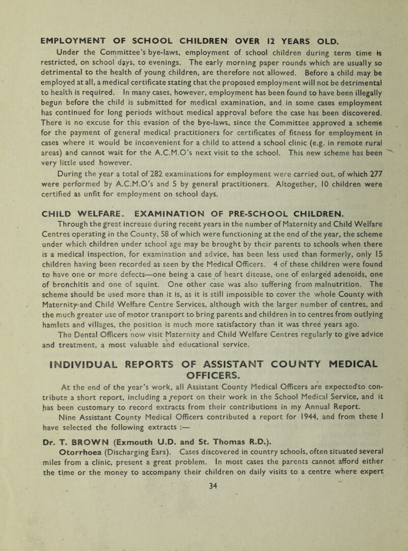 EMPLOYMENT OF SCHOOL CHILDREN OVER 12 YEARS OLD. Under the Committee’s bye-laws, employment of school children during term time is restricted, on school days, to evenings. The early morning paper rounds which are usually so detrimental to the health of young children, are therefore not allowed. Before a child may be employed at all, a medical certificate stating that the proposed employment will not be detrimental to health is required. In many cases, however, employment has been found to have been illegally begun before the child is submitted for medical examination, and in some cases employment has continued for long periods without medical approval before the case has been discovered. There is no excuse for this evasion of the bye-laws, since the Committee approved a scheme for the payment of general medical practitioners for certificates of fitness for employment in cases where it would be inconvenient for a child to attend a school clinic (e.g. in remote rural areas) and cannot wait for the A.C.M.O’s next visit to the school. This new scheme has been very little used however. During the year a total of 282 examinations for employment were carried out, of which 277 were performed by A.C.M.O’s and 5 by general practitioners. Altogether, 10 children were certified as unfit for employment on school days. CHILD WELFARE. EXAMINATION OF PRE-SCHOOL CHILDREN. Through the great increase during recent years in the number of Maternity and Child Welfare Centres operating in the County, 58 of which were functioning at the end of the year, the scheme under which children under school age may be brought by their parents to schools when there is a medical inspection, for examination and advice, has been less used than formerly, only 15 children having been recorded as seen by the Medical Officers. 4 of these children were found to have one or more defects—one being a case of heart disease, one of enlarge'd adenoids, one of bronchitis and one of squint. One other case was also suffering from malnutrition. The scheme should be used more than it is, as it is still impossible to cover the whole County with Maternity and Child Welfare Centre Services, although with the larger number of centres, and the much greater use of motor transport to bring parents and children in to centres from outlying hamlets and villages, the position is much more satisfactory than it was three years ago. The Dental Officers now visit Maternity and Child Welfare Centres regularly to give advice and treatment, a most valuable and educational service. INDIVIDUAL REPORTS OF ASSISTANT COUNTY MEDICAL OFFICERS. At the end of the year’s work, all Assistant County Medical Officers are expectecfto con- tribute a short report, including a report on their work in the School Medical Service, and it has been customary to record extracts from their contributions in my Annual Report. Nine Assistant County Medical Officers contributed a report for 1944, and from these I have selected the following extracts :— Dr. T. BROWN (Exmouth U.D. and St. Thomas R.D.). Otorrhoea (Discharging Ears). Cases discovered in country schools, often situated several miles from a clinic, present a great problem. In most cases the parents cannot afford either the time or the money to accompany their children on daily visits to a centre where expert