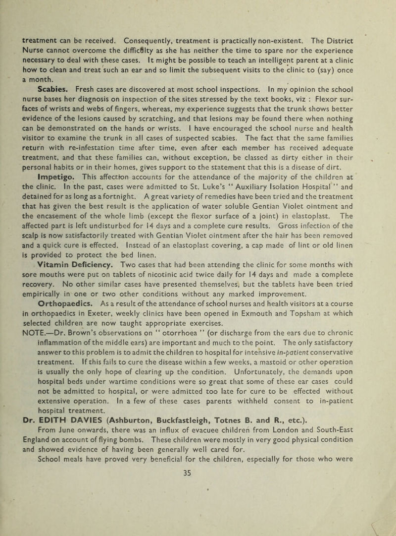 treatment can be received. Consequently, treatment is practically non-existent. The District Nurse cannot overcome the difficflity as she has neither the time to spare nor the experience necessary to deal with these cases. It might be possible to teach an intelligent parent at a clinic how to clean and treat such an ear and so limit the subsequent visits to the clinic to (say) once a month. Scabies. Fresh cases are discovered at most school inspections. In my opinion the school nurse bases her diagnosis on inspection of the sites stressed by the text books, viz : Flexor sur- faces of wrists and webs of fingers, whereas, my experience suggests that the trunk shows better evidence of the lesions caused by scratching, and that lesions may be found there when nothing can be demonstrated on the hands or wrists. I have encouraged the school nurse and health visitor to examine the trunk in all cases of suspected scabies. The fact that the same families return with re-infestation time after time, even after each member has received adequate treatment, and that these families can, without exception, be classed as dirty either in their personal habits or in their homes, gives support to the statement that this is a disease of dirt. Impetigo. This affection accounts for the attendance of the majority of the children at the clinic. In the past, cases were admitted to St. Luke’s “ Auxiliary Isolation Hospital ” and detained for as long as afortnight. A great variety of remedies have been tried and the treatment that has given the best result is the application of water soluble Gentian Violet ointment and the encasement of the whole limb (except the flexor surface of a joint) in elastoplast. The affected part is left undisturbed for 14 days and a complete cure results. Gross infection of the scalp is now satisfactorily treated with Gentian Violet ointment after the hair has been removed and a quick cure is effected. Instead of an elastoplast covering, a cap made of lint or old linen is provided to protect the bed linen. Vitamin Deficiency. Two cases that had been attending the clinic for some months with sore mouths were put on tablets of nicotinic acid twice daily for 14 days and made a complete recovery. No other similar cases have presented themselves, but the tablets have been tried empirically in one or two other conditions without any marked improvement. Orthopaedics. As a result of the attendance of school nurses and health visitors at a course in orthopaedics in Exeter, weekly clinics have been opened in Exmouth and Topsham at which selected children are now taught appropriate exercises. NOTE.—Dr. Brown’s observations on “ otorrhoea ” (or discharge from the ears due to chronic inflammation of the middle ears) are important and much to the point. The only satisfactory answer to this problem is to admit the children to hospital for intensive in-patient conservative treatment. If this fails to cure the disease within a few weeks, a mastoid or other operation is usually the only hope of clearing up the condition. Unfortunately, the demands upon hospital beds under wartime conditions were so great that some of these ear cases could not be admitted to hospital, or were admitted too late for cure to be effected without extensive operation. In a few of these cases parents withheld consent to in-patient hospital treatment. Dr. EDITH DAVIES (Ashburton, Buckfastleigh, Totnes B. and R., etc.). From June onwards, there was an influx of evacuee children from London and South-East England on account of flying bombs. These children were mostly in very good physical condition and showed evidence of having been generally well cared for. School meals have proved very beneficial for the children, especially for those who were