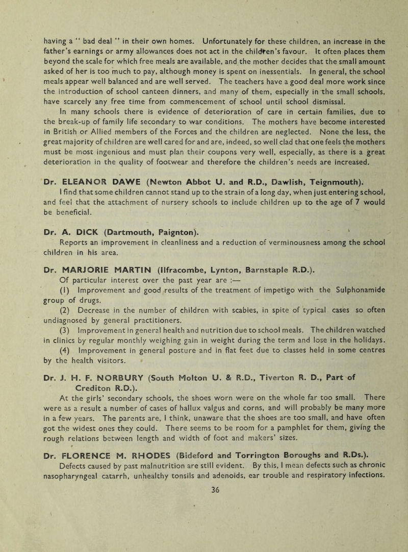 having a “ bad deal ” in their own homes. Unfortunately for these children, an increase in the father’s earnings or army allowances does not act in the children’s favour. It often places them beyond the scale for which free meals are available, and the mother decides that the small amount asked of her is too much to pay, although money is spent on inessentials. In general, the school meals appear well balanced and are well served. The teachers have a good deal more work since the introduction of school canteen dinners, and many of them, especially in the small schools, have scarcely any free time from commencement of school until school dismissal. In many schools there is evidence of deterioration of care in certain families, due to the break-up of family life secondary to war conditions. The mothers have become interested in British or Allied members of the Forces and the children are neglected. None the less, the great majority of children are well cared for and are, indeed, so well clad that one feels the mothers must be most ingenious and must plan their coupons very well, especially, as there is a great deterioration in the quality of footwear and therefore the children’s needs are increased. Dr. ELEANOR DAWE (Newton Abbot U. and R.D., Dawlish, Teignmouth). I find that some children cannot stand up to the strain of a long day, when just entering school, and fee! that the attachment of nursery schools to include children up to the age of 7 would be beneficial. Dr. A. DICK (Dartmouth, Paignton). ^ Reports an improvement in cleanliness and a reduction of verminousness among the school children in his area. Dr. MARJORIE MARTIN (Ilfracombe, Lynton, Barnstaple R.D.). Of particular interest over the past year are :— (1) Improvement and good results of the treatment of impetigo with the Sulphonamide group of drugs. (2) Decrease in the number of children with scabies, in spite of typical cases so often undiagnosed by general practitioners. (3) Improvement in general health and nutrition due to school meals. The children v/atched in clinics by regular monthly weighing gain in weight during the term and lose in the holidays. (4) Improvement in general posture and in flat feet due to classes held in some centres by the health visitors. Dr. J. H. F. NORBURY (South Molton U. & R.D., Tiverton R. D., Part of Crediton R.D.). At the girls’ secondary schools, the shoes worn were on the whole far too small. There were as a result a number of cases of hallux valgus and corns, and will probably be many more in a few years. The parents are, I think, unaware that the shoes are too small, and have often got the widest ones they could. There seems to be room for a pamphlet for them, giving the rough relations between length and width of foot and makers’ sizes. 0 Dr. FLORENCE M. RHODES (Bideford and Torrington Boroughs and R.Ds.). Defects caused by past malnutrition are still evident. By this, I mean defects such as chronic nasopharyngeal catarrh, unhealthy tonsils and adenoids, ear trouble and respiratory infections. 36 I