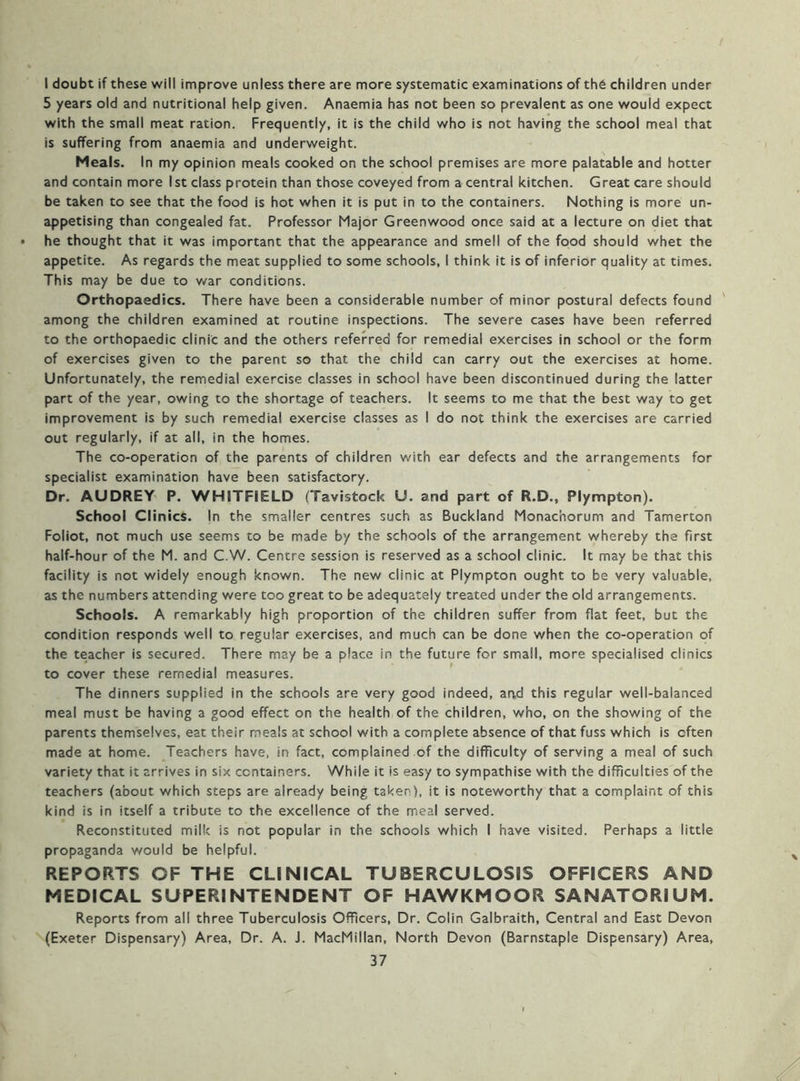 I doubt if these will improve unless there are more systematic examinations of th6 children under 5 years old and nutritional help given. Anaemia has not been so prevalent as one would expect with the small meat ration. Frequently, it is the child who is not having the school meal that is suffering from anaemia and underweight. Meals. In my opinion meals cooked on the school premises are more palatable and hotter and contain more 1st class protein than those coveyed from a central kitchen. Great care should be taken to see that the food is hot when it is put in to the containers. Nothing is more un- appetising than congealed fat. Professor Major Greenwood once said at a lecture on diet that he thought that it was important that the appearance and smell of the food should whet the appetite. As regards the meat supplied to some schools, I think it is of inferior quality at times. This may be due to v/ar conditions. Orthopaedics. There have been a considerable number of minor postural defects found ' among the children examined at routine inspections. The severe cases have been referred to the orthopaedic clinic and the others referred for remedial exercises in school or the form of exercises given to the parent so that the child can carry out the exercises at home. Unfortunately, the remedial exercise classes in school have been discontinued during the latter part of the year, owing to the shortage of teachers. It seems to me that the best way to get improvement is by such remedial exercise classes as 1 do not think the exercises are carried out regularly, if at all, in the homes. The co-operation of the parents of children with ear defects and the arrangements for specialist examination have been satisfactory. Dr. AUDREY P. WHITFIELD (Tavistock U. and part of R.D., Plympton). School Clinics. In the smaller centres such as Buckland Monachorum and Tamerton Foliot, not much use seems to be made by the schools of the arrangement whereby the first half-hour of the M. and C.W. Centre session is reserved as a school clinic. It may be that this facility is not widely enough known. The new clinic at Plympton ought to be very valuable, as the numbers attending were too great to be adequately treated under the old arrangements. Schools. A remarkably high proportion of the children suffer from flat feet, but the condition responds well to regular exercises, and much can be done when the co-operation of the teacher is secured. There may be a place in the future for small, more specialised clinics to cover these remedial measures. The dinners supplied in the schools are very good indeed, and this regular well-balanced meal must be having a good effect on the health of the children, who, on the showing of the parents themselves, eat their meals at school with a complete absence of that fuss which is often made at home. Teachers have, in fact, complained of the difficulty of serving a meal of such variety that it arrives in six containers. While it is easy to sympathise with the difficulties of the teachers (about which steps are already being taken), it is noteworthy that a complaint of this kind is in itself a tribute to the excellence of the meal served. Reconstituted milk is not popular in the schools which I have visited. Perhaps a little propaganda would be helpful. REPORTS OF THE CLINICAL TUBERCULOSIS OFFICERS AND MEDICAL SUPERINTENDENT OF HAWKMOOR SANATORIUM. Reports from all three Tuberculosis Officers, Dr. Colin Galbraith, Central and East Devon (Exeter Dispensary) Area, Dr. A. J. MacMillan, North Devon (Barnstaple Dispensary) Area,