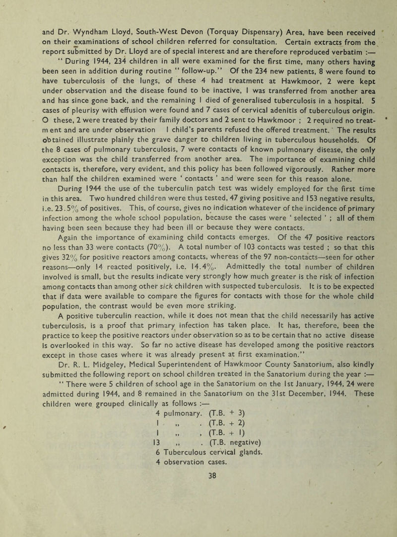 and Dr. Wyndham Lloyd, South-West Devon (Torquay Dispensary) Area, have been received * on their examinations of school children referred for consultation. Certain extracts from the^ report submitted by Dr. Lloyd are of special interest and are therefore reproduced verbatim :— “ During 1944, 234 children in all were examined for the first time, many others having been seen in addition during routine “ follow-up.” Of the 234 new patients, 8 were found to have tuberculosis of the lungs, of these 4 had treatment at Hawkmoor, 2 were kept under observation and the disease found to be inactive, I was transferred from another area and has since gone back, and the remaining I died of generalised tuberculosis in a hospital. 5 cases of pleurisy with effusion were found and 7 cases of cervical adenitis of tuberculous origin. O these, 2 were treated by their family doctors and 2 sent to Hawkmoor ; 2 required no treat- * m ent and are under observation I child’s parents refused the offered treatment. The results obtained illustrate plainly the grave danger to children living in tuberculous households. Of the 8 cases of pulmonary tuberculosis, 7 were contacts of known pulmonary disease, the only exception was the child transferred from another area. The importance of examining child contacts is, therefore, very evident, and this policy has been followed vigorously. Rather more than half the children examined were ‘ contacts ’ and were seen for this reason alone. During 1944 the use of the tuberculin patch test was widely employed for the first time in this area. Two hundred children were thus tested, 47 giving positive and 153 negative results, i.e.23.5% of positives. This, of course, gives no indication whatever of the incidence of primary infection among the whole school population, because the cases were ‘ selected ’ ; all of them having been seen because they had been ill or because they were contacts. Again the importance of examining child contacts emerges. Of the 47 positive reactors no less than 33 were contacts (70%). A total number of 103 contacts was tested ; so that this gives 32% for positive reactors among contacts, whereas of the 97 non-contacts—seen for other reasons—only 14 reacted positively, i.e. 14.4%. Admittedly the total number of children involved is small, but the results indicate very strongly how much greater is the risk of infection among contacts than among other sick children with suspected tuberculosis. It is to be expected that if data were available to compare the figures for contacts with those for the whole child population, the contrast would be even more striking. A positive tuberculin reaction, while it does not mean that the child necessarily has active tuberculosis, is a proof that primary infection has taken place. It has, therefore, been the practice to keep the positive reactors under observation so as to be certain that no active disease Is overlooked in this way. So far no active disease has developed among the positive reactors except in those cases where it was already present at first examination.” Dr. R. L. Midgeley, Medical Superintendent of Hawkmoor County Sanatorium, also kindly submitted the following report on school children treated in the Sanatorium during the year :— ” There were 5 children of school age in the Sanatorium on the 1st January, 1944, 24 were admitted during 1944, and 8 remained in the Sanatorium on the 31st December, 1944. These children were grouped clinically as follows :— 4 pulmonary. (T.B. + 3) I . (T.B. + 2) I , (T.B. + I) 13 ,, . (T.B. negative) 6 Tuberculous cervical glands. 4 observation cases. /