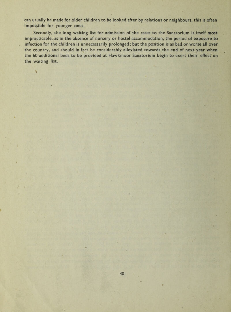 can usually be made for older children to be looked after by relations or neighbours, this is often impossible for younger ones. Secondly, the long waiting list for admission of the cases to the Sanatorium is itself most impracticable, as in the absence of nursery or hostel accommodation, the period of exposure to infection for the children is unnecessarily prolonged; but the position is as bad or worse all over the country, and should in f^ct be considerably alleviated towards the end of next year when the 60 additional beds to be provided at Hawkmoor Sanatorium begin to exert their effect on the waiting list.