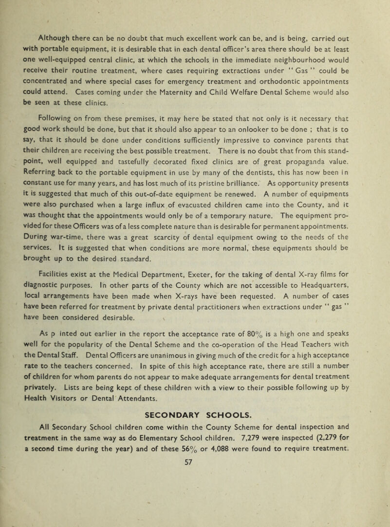 Although there can be no doubt that much excellent work can be, and is being, carried out with portable equipment, it is desirable that in each dental officer’s area there should be at least one well-equipped central clinic, at which the schools in the immediate neighbourhood would receive their routine treatment, where cases requiring extractions under “Gas” could be concentrated and where special cases for emergency treatment and orthodontic appointments could attend. Cases coming under the Maternity and Child Welfare Dental Scheme would also be seen at these clinics. Following on from these premises, it may here be stated that not only is it necessary that good work should be done, but that it should also appear to an onlooker to be done ; that is to say, that it should be done under conditions sufficiently impressive to convince parents that their children are receiving the best possible treatment. There is no doubt that from this stand- point, well equipped and tastefully decorated fixed clinics are of great propaganda value. Referring back to the portable equipment in use by many of the dentists, this has now been in constant use for many years, and has lost much of its pristine brilliance. As opportunity presents it is suggested that much of this out-of-date equipment be renewed. A number of equipments were also purchased when a large influx of evacuated children came into the County, and it was thought that the appointments would only be of a temporary nature. The equipment pro- vided for these Officers was of a less complete nature than is desirable for permanent appointments. During war-time, there was a great scarcity of dental equipment owing to the needs of the services. It is suggested that when conditions are more normal, these equipments should be brought up to the desired standard. Facilities exist at the Medical Department, Exeter, for the taking of dental X-ray films for diagnostic purposes. In other parts of the County which are not accessible to Headquarters, local arrangements have been made when X-rays have been requested. A number of cases have been referred for treatment by private dental practitioners when extractions under “ gas ” have been considered desirable. \ As p inted out earlier in the report the acceptance rate of 80% is a high one and speaks well for the popularity of the Dental Scheme and the co-operation of the Head Teachers with the Dental Staff. Dental Officers are unanimous in giving much of the credit for a high acceptance rate to the teachers concerned. In spite of this high acceptance rate, there are still a number of children for whom parents do not appear to make adequate arrangements for dental treatment privately. Lists are being kept of these children with a view to their possible following up by Health Visitors or Dental Attendants. SECONDARY SCHOOLS. All Secondary School children come within the County Scheme for dental inspection and treatment in the same way as do Elementary School children. 7,279 were inspected (2,279 for a second time during the year) and of these 56% or 4,088 were found to require treatment.