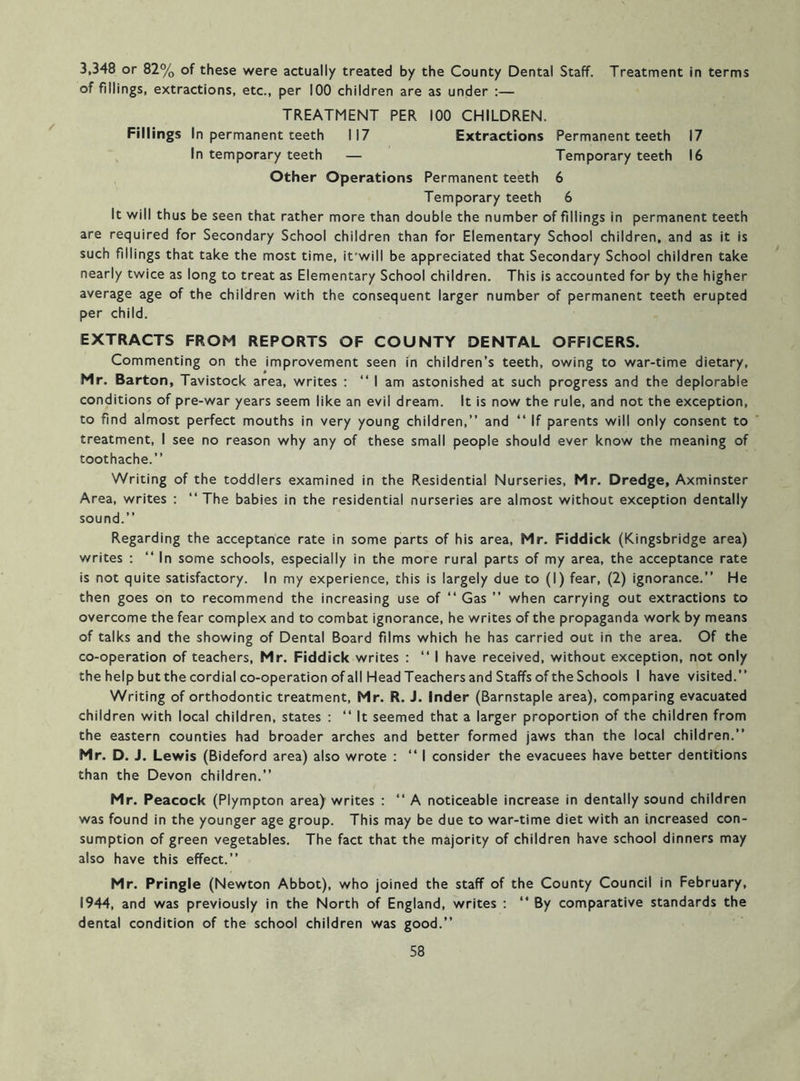 3,348 or 82% of these were actually treated by the County Dental Staff. Treatment in terms of fillings, extractions, etc., per 100 children are as under :— TREATMENT PER 100 CHILDREN. Fillings In permanent teeth 117 Extractions Permanent teeth 17 ^ In temporary teeth — Temporary teeth 16 Other Operations Permanent teeth 6 Temporary teeth 6 It will thus be seen that rather more than double the number of fillings in permanent teeth are required for Secondary School children than for Elementary School children, and as it is such fillings that take the most time, it'will be appreciated that Secondary School children take nearly twice as long to treat as Elementary School children. This is accounted for by the higher average age of the children with the consequent larger number of permanent teeth erupted per child. EXTRACTS FROM REPORTS OF COUNTY DENTAL OFFICERS. Commenting on the improvement seen in children’s teeth, owing to war-time dietary, Mr. Barton, Tavistock area, writes ; “ I am astonished at such progress and the deplorable conditions of pre-war years seem like an evil dream. It is now the rule, and not the exception, to find almost perfect mouths in very young children,” and ‘‘ If parents will only consent to treatment, I see no reason why any of these small people should ever know the meaning of toothache.” Writing of the toddlers examined in the Residential Nurseries, Mr. Dredge, Axminster Area, writes : “The babies in the residential nurseries are almost without exception dentally sound.” Regarding the acceptance rate in some parts of his area, Mr. Fiddick (Kingsbridge area) writes : ” In some schools, especially in the more rural parts of my area, the acceptance rate is not quite satisfactory. In my experience, this is largely due to (I) fear, (2) ignorance.” He then goes on to recommend the increasing use of ” Gas ” when carrying out extractions to overcome the fear complex and to combat ignorance, he writes of the propaganda work by means of talks and the showing of Dental Board films which he has carried out in the area. Of the co-operation of teachers, Mr. Fiddick writes : ” I have received, without exception, not only the help but the cordial co-operation of all Head Teachers and Staffs of the Schools I have visited.” Writing of orthodontic treatment, Mr. R. J. Inder (Barnstaple area), comparing evacuated children with local children, states : ” It seemed that a larger proportion of the children from the eastern counties had broader arches and better formed jaws than the local children.” Mr. D. J. Lewis (Bideford area) also wrote : ” I consider the evacuees have better dentitions than the Devon children.” Mr. Peacock (Plympton area) writes ; ” A noticeable increase in dentally sound children was found in the younger age group. This may be due to war-time diet with an Increased con- sumption of green vegetables. The fact that the majority of children have school dinners may also have this effect.” Mr. Pringle (Newton Abbot), who joined the staff of the County Council in February, 1944, and was previously in the North of England, writes ; “ By comparative standards the dental condition of the school children was good.”