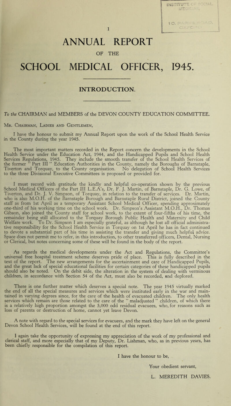 I ,o. ANNUAL REPORT OF THE SCHOOL MEDICAL OFFICER, 1945. INTRODUCTION. To the CHAIRMAN and MEMBERS of the DEVON COUNTY EDUCATION COMMITTEE. Mr. Chairman, Ladies and Gentlemen, I have the honour to submit my Annual Report upon the work of the School Health Service in the County during the year 1945. The most important m.atters recorded in the Report concern the developments in the School Health Service under the Education Act, 1944, and the Handicapped Pupils and School Health Ser\'ices Regulations, 1945. They include the smooth transfer of the School Health Ser\dces of the former ‘‘ Part III ” Education Authorities in the County, namely the Boroughs of Barnstaple, Tiverton and Torquay, to the County organisation. No delegation of School Health Services to the three Divisional Executive Committees is proposed or provided for. I must record with gratitude the kindly and helpful co-operation shown by the previous School Medical Officers of the Part III L.E.A’s, Dr. F. J. Martin, of Barnstaple, Dr. G. Lowe, of Tiverton, and Dr. J. V. Simpson, of Torquay, in relation to the transfer of services. Dr. Martin, who is also M.O.H. of the Barnstaple Borough and Barnstaple Rural District, joined the County staff as from 1st April as a temporary Assistant School Medical Officer, spending approximately one-third of his working time on the school work. Dr. Simpson’s Assistant M.O.H., Dr. Thomas Gibson, also joined the County staff for school work, to the extent of four-fifths of his time, the remainder being still allocated to the Torquay Borough Public Health and Maternity and Child Welfare work. To Dr. Simpson I am especially grateful, as although he lost all official administra- tive responsibility for the School Health Service in Torquay on 1st April he has in fact continued to devote a substantial part of his time in assisting the transfer and giving much helpful advice. Space does not permit me to refer, in this introduction, to other transferred officers. Dental, Nursing or Clerical, but notes concerning some of these will be found in the body of the report. As regards the medical developments under the Act and Regulations, the Committee's universal free hospital treatment scheme deserves pride of place. This is fully described in the text of the report. The new arrangements for the ascertainment and care of Handicapped Pupils, and the great lack of special educational facilities for certain categories of these handicapped pupils should also be noted. On the debit side, the alteration in the system of dealing with verminous children, in accordance with Section 54 of the Act, must also be recorded, and deplored. There is one further matter which deserves a special note. The year 1945 virtually marked the end of all the special measures and services which were instituted early in the war and main- tained in varying degrees since, for the care of the health of evacuated children. The only health services which remain are those related to the care of the “ maladjusted ” children, of which there is a relatively high proportion amongst the 5,000 odd residual evacuees, who, for reasons such as loss of parents or destruction of home, cannot yet leave Devon. A note with regard to the special services for evacuees, and the mark they have left on the general Devon School Health Services, will be found at the end of this report. I again take the opportunity of expressing my appreciation of the work of my professional and clerical staff, and more especially that of my Deputy, Dr. Lishman, who, as in previous years, has been chiefly responsible for the compilation of this report. I have the honour to be. Your obedient servant. L. MEREDITH DAVIES.