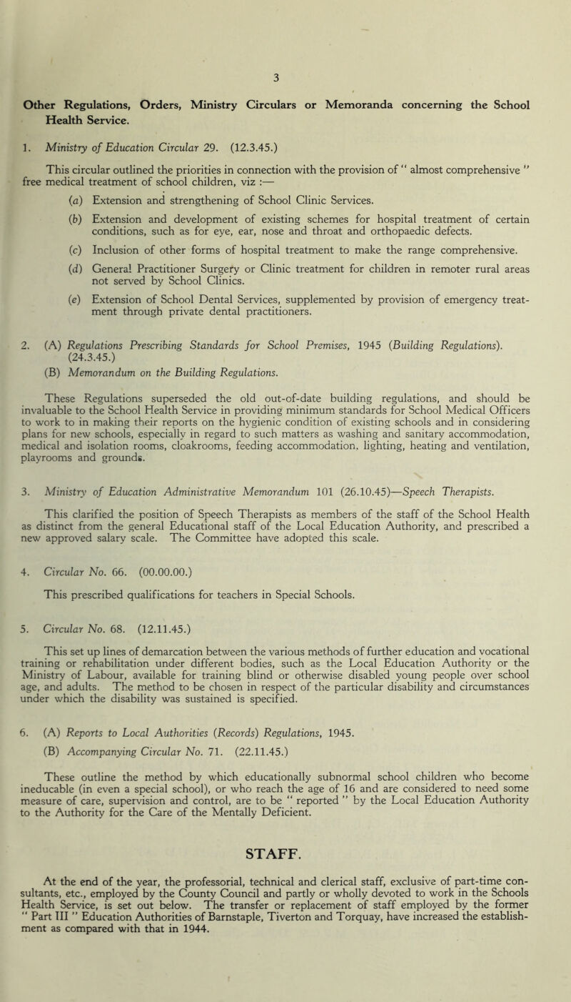 Other Regulations, Orders, Ministry Circulars or Memoranda concerning the School Health Service. 1. Ministry of Education Circular 29. (12.3.45.) This circular outlined the priorities in connection with the provision of “ almost comprehensive ” free medical treatment of school children, viz :— (a) Extension and strengthening of School Clinic Services. (b) Extension and development of existing schemes for hospital treatment of certain conditions, such as for eye, ear, nose and throat and orthopaedic defects. (c) Inclusion of other forms of hospital treatment to make the range comprehensive. (d) General Practitioner Surgery or Clinic treatment for children in remoter rural areas not served by School Clinics. (e) Extension of School Dental Services, supplemented by provision of emergency treat- ment through private dental practitioners. 2. (A) Regulations Prescribing Standards for School Premises, 1945 (Building Regulations). (24.3.45.) (B) Memorandum on the Building Regulations. These Regulations superseded the old out-of-date building regulations, and should be invaluable to the School Health Service in providing minimum standards for School Medical Officers to work to in making their reports on the hygienic condition of existing schools and in considering plans for new schools, especially in regard to such matters as washing and sanitary accommodation, medical and isolation rooms, cloakrooms, feeding accommodation, lighting, heating and ventilation, playrooms and grounds. 3. Ministry of Education Administrative Memorandum 101 (26.10.45)—Speech Therapists. This clarified the position of Speech Therapists as members of the staff of the School Health as distinct from the general Educational staff of the Local Education Authority, and prescribed a new approved salary scale. The Committee have adopted this scale. 4. Circular No. 66. (00.00.00.) This prescribed qualifications for teachers in Special Schools. 5. Circular No. 68. (12.11.45.) This set up lines of demarcation between the various methods of further education and vocational training or rehabilitation under different bodies, such as the Local Education Authority or the Ministry of Labour, available for training blind or otherwise disabled young people over school age, and adults. The method to be chosen in respect of the particular disability and circumstances under which the disability was sustained is specified. 6. (A) Reports to Local Authorities (Records) Regulations, 1945. (B) Accompanying Circular No. 71. (22.11.45.) These outline the method by which educationally subnormal school children who become ineducable (in even a special school), or who reach the age of 16 and are considered to need some measure of care, supervision and control, are to be “ reported ” by the Local Education Authority to the Authority for the Care of the Mentally Deficient. STAFF. At the end of the year, the professorial, technical and clerical staff, exclusive of part-time con- sultants, etc., employed by the County Council and partly or wholly devoted to work in the Schools Health Service, is set out below. The transfer or replacement of staff employed by the former “ Part III ” Education Authorities of Barnstaple, Tiverton and Torquay, have increased the establish- ment as compared with that in 1944.