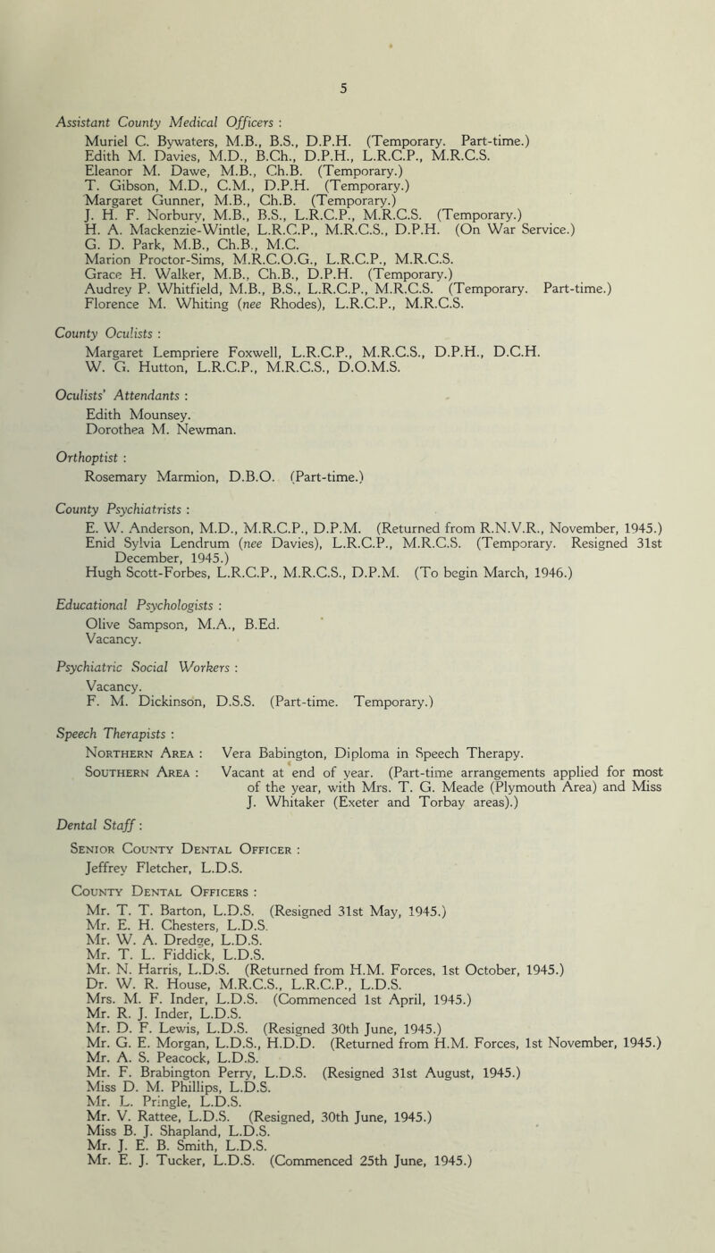 Assistant County Medical Officers : Muriel C. Bywaters, M.B., B.S., D.P.H. (Temporary. Part-time.) Edith M. Davies, M.D., B.Ch., D.P.H., L.R.C.P., M.R.C.S. Eleanor M. Dawe, M.B., Ch.B. (Temporary.) T. Gibson, M.D., C.M., D.P.H. (Temporary.) Margaret Gunner, M.B., Ch.B. (Temporary.) J. H. F. Norburv, M.B., B.S., L.R.C.P., M.R.C.S. (Temporary.) H. A. Mackenzie-Wintle, L.R.C.P., M.R.C.S., D.P.H. (On War Service.) G. D. Park, M.B., Ch.B., M.C. Marion Proctor-Sims, M.R.C.O.G., L.R.C.P., M.R.C.S. Grace H. Walker, M.B., Ch.B., D.P.H. (Temporary.) Audrey P. Whitfield, M.B., B.S., L.R.C.P., M.R.C.S. (Temporary. Part-time.) Florence M. Whiting {nee Rhodes), L.R.C.P., M.R.C.S. County Oculists : Margaret Lempriere Foxwell, L.R.C.P., M.R.C.S., D.P.H., D.C.H. W. C. Hutton, L.R.C.P., M.R.C.S., D.O.M.S. Oculists’ Attendants : Edith Mounsey. Dorothea M. Newman. Orthoptist : Rosemary Marmion, D.B.O. (Part-time.) County Psychiatrists : E. W. Anderson, M.D., M.R.C.P., D.P.M. (Returned from R.N.V.R., November, 1945.) Enid Sylvia Lendrum (nee Davies), L.R.C.P., M.R.C.S. (Temporary. Resigned 31st December, 1945.) Hugh Scott-Forbes, L.R.C.P., M.R.C.S., D.P.M. (To begin March, 1946.) Educational Psychologists : Olive Sampson, M.A., B.Ed. Vacancy. Psychiatric Social Workers : Vacancy. F. M. Dickinson, D.S.S. (Part-time. Temporary.) Speech Therapists : Northern Area : Vera Babington, Diploma in Speech Therapy. Southern Area : Vacant at end of year. (Part-time arrangements applied for most of the year, with Mrs. T. G. Meade (Plymouth Area) and Miss J. Whitaker (Exeter and Torbay areas).) Dental Staff: Senior County Dental Officer : Jeffrey Fletcher, L.D.S. County Dental Officers : Mr. T. T. Barton, L.D.S. (Resigned 31st May, 1945.) Mr. E. H. Chesters, L.D.S, Mr. W. A. Dredge, L.D.S. Mr. T. L. Fiddick, L.D.S. Mr. N. Harris, L.D.S. (Returned from H.M. Forces, 1st October, 1945.) Dr. W. R. House, M.R.C.S., L.R.C.P., L.D.S. Mrs. M. F. Inder, L.D.S. (Commenced 1st April, 1945.) Mr. R. J. Inder, L.D.S. Mr. D. F. Lewis, L.D.S. (Resigned 30th June, 1945.) Mr. G. E. Morgan, L.D.S., H.D.D. (Returned from H.M. Forces, 1st November, 1945.) Mr. A. S. Peacock, L.D.S. Mr. F. Brabington Perry, L.D.S. (Resigned 31st August, 1945.) Miss D. M. Phillips, L.D.S. Mr. L. Pringle, L.D.S. Mr. V. Rattee, L.D.S. (Resigned, 30th June, 1945.) Miss B. J. Shapland, L.D.S. Mr. J. E. B. Smith, L.D.S. Mr. E. J. Tucker, L.D.S. (Commenced 25th June, 1945.)