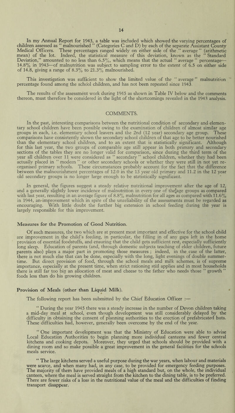 In my Annual Report for 1943, a table was included which showed the varying percentages of children assessed as ” malnourished ” (Categories C and D) by each of the separate Assistant County Medical Officers. These percentages ranged widely on either side of the “ average ” (arithmetic mean) of the lot. Indeed, the statistical measure of this deviation, known as the “ Standard Deviation,” amounted to no less than 6.5%, which means that the actual “ average ” percentage—- 14.8% in 1943—of malnutrition was subject to sampling error to the extent of 6.5 on either side of 14.8, giving a range of 8.3% to 21.3% malnourished. This investigation was sufficient to show the limited value of the ‘‘ average ” malnutrition percentage found among the school children, and has not been repeated since 1943. The results of the assessment work during 1945 as shown in Table IV below and the comments thereon, must therefore be considered in the light of the shortcomings revealed in the 1943 analysis. COMMENTS. In the past, interesting comparisons between the nutritional condition of secondary and elemen- tary school children have been possible owing to the examination of children of almost similar age groups in each, i.e. elementary school leavers and the 2nd (12 year) secondary age group. These comparisons have consistently shown the secondary school children of that age to be better nourished than the elementary school children, and to an extent that is statistically significant. Although for this last year, the two groups of comparable age still appear in both primary and secondary sections of the tables they are no longer valid for comparison, since during the third term of the year all children over II were considered as “ secondary ” school children, whether they had been actually placed in ‘‘ modern ” or other secondary schools or whether they were still in not yet re- organised primarjf schools. These circumstances probably account for the fact that the difference between the malnourishment percentages of 12.0 in the 13 year old primary and 11.2 in the 12 year old secondary groups is no longer large enough to be statistically significant. In general, the figures suggest a steady relative nutritional improvement after the age of 12, and a generally slightly lower incidence of malnutrition in every one of the^'age groups as compared with last year, resulting in an average figure of 8.8% malnutrition for all ages as compared with 11.6% in 1944, an-improvement which in spite of the unreliability of the assessments must be regarded as encouraging. With little doubt the further big extension in school feeding during thfe year is largely responsible for this improvement. Measures for the Promotion of Good Nutrition. Of such measures, the two which are at present most important and effective for the school child are improvement in the child’s feeding, in particular, the filling in of any gaps left in the home provision of essential foodstuffs, and ensuring that the child gets sufficient rest, especially sufficiently long sleep. Education of parents (and, through domestic subjects teaching of elder children, future parents also) plays a major part in promoting those measures ; indeed, in the case of the latter, there is not much else that can be done, especially with the long, light evenings of double summer- time. But direct provision of food, through the school meals and milk schemes, is of supreme importance, especially at the present time, when strict rationing still applies and in most households there is still far too big an allocation of meat and cheese to the father who needs those “ growth ” foods less than do his growing children. Provision of Meals (other than Liquid Milk). The following report has been submitted bj^ the Chief Education Officer :— ‘‘ During the year 1945 there was a steady increase in the number of Devon children taking a mid-day meal at school, even though development was still considerably delayed by the difficulty in obtaining the consent of planning authorities to the erection of prefabricated huts. These difficulties had, however, generally been overcome by the end of the year. “ One important development was that the Ministry of Education were able to advise Local Education Authorities to begin planning more individual canteens and fewer central kitchens and cooking depots. Moreover, they urged that schools should be provided with a dining room and so make possible a great improvement in the general facilities for the schools meals service. “ The large kitchens served a useful purpose during the war years, when labour and materials were scarce, and when many had, in any case, to be provided for emergency feeding purposes. The majority of them have provided meals of a high standard but, on the whole, the individual canteen, where the meal is served straight from the kitchen to the dining table, is to be preferred. There are fewer risks of a loss in the nutritional value of the meal and the difficulties of finding transport disappear.