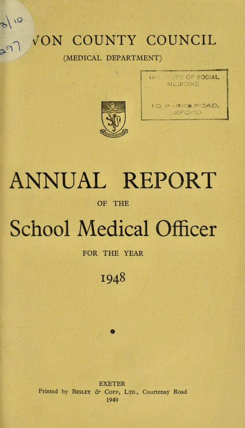 ^ v^ON COUNTY COUNCIL (MEDICAL DEPARTMENT) ..it : of social MLOICINE ANNUAL REPORT OF THE School Medical Officer FOR THE YEAR 1948 EXETER Printed by Besley & Copp, Ltd., Courtenay Road