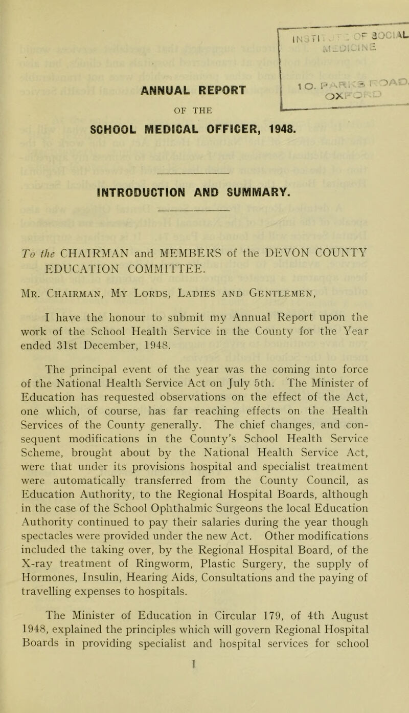 ANNUAL REPORT OF THE SCHOOL MEDICAL OFFICER, INTRODUCTION AND SUMMARY. To the CHAIRMAN and MEMBERS of the DEVON COUNTY EDUCATION COMMITTEE. Mr. Chairman, My Lords, Ladies and Gentlemen, I have the honour to submit my Annual Report upon the work of the School Health Service in the County for the Year ended 31st December, 1948. The principal event of the year was the coming into force of the National Llealth Service Act on July 5th. The Minister of Education has requested observations on the effect of the Act, one which, of course, has far reaching effects on the Health Services of the County generally. The chief changes, and con- sequent modifications in the County’s School Health Service Scheme, brought about by the National Health Service Act, were that under its provisions hospital and specialist treatment were automatically transferred from the County Council, as Education Authority, to the Regional Hospital Boards, although in the case of the School Ophthalmic Surgeons the local Education Authority continued to pay their salaries during the year though spectacles were provided under the new Act. Other modifications included the taking over, by the Regional Hospital Board, of the X-ray treatment of Ringworm, Plastic Surgery, the supply of Hormones, Insulin, Hearing Aids, Consultations and the paying of travelling expenses to hospitals. The Minister of Education in Circular 179, of 4th August 1948, explained the principles which will govern Regional Hospital Boards in providing specialist and hospital services for school