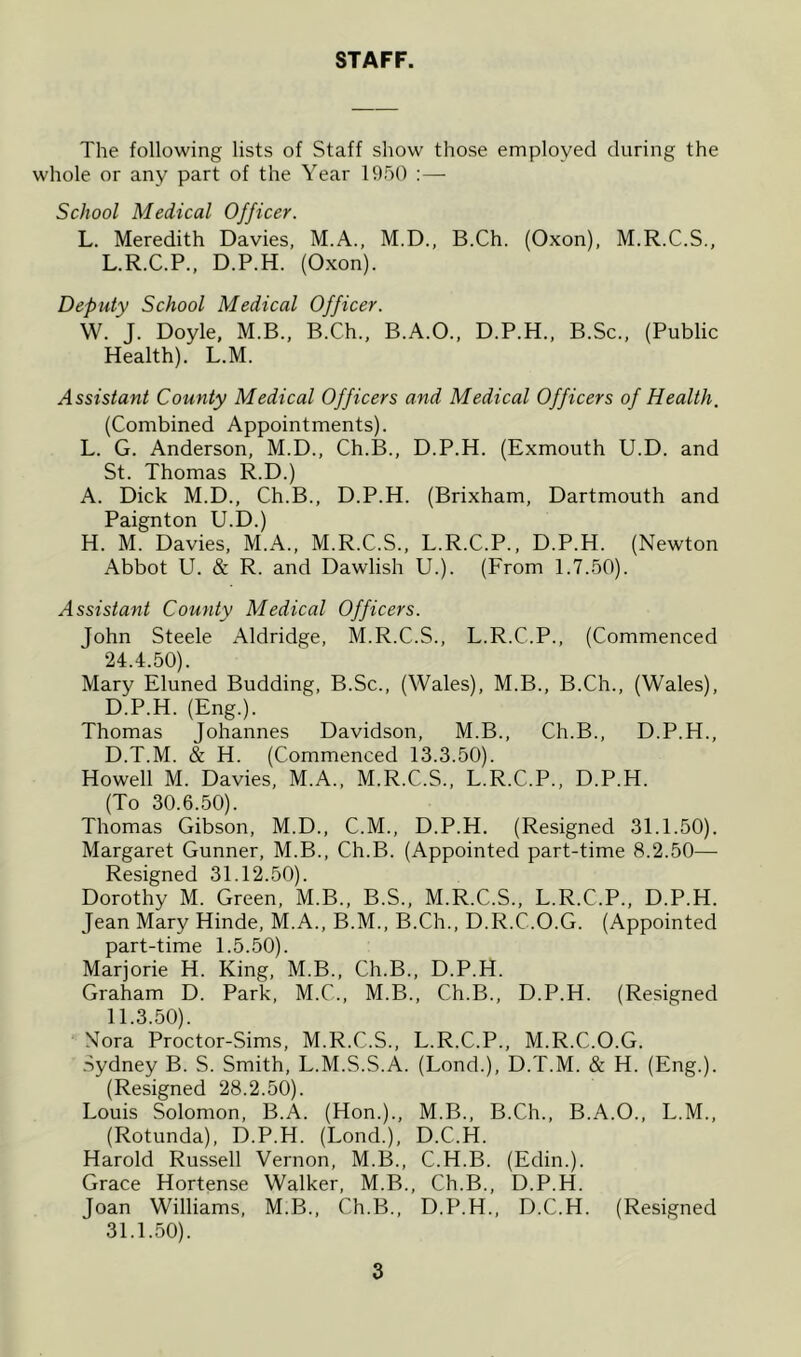 STAFF. The following lists of Staff show those employed during the whole or any part of the Year 1950 :— School Medical Officer. L. Meredith Davies, M.A., M.D., B.Ch. (Oxon), M.R.C.S., L.R.C.P., D.P.H. (Oxon). Deputy School Medical Officer. W. J. Doyle, M.B., B.Ch., B.A.O., D.P.H., B.Sc., (Public Health). L.M. Assistant County Medical Officers and Medical Officers of Health. (Combined Appointments). L. G. Anderson, M.D., Ch.B., D.P.H. (Exmouth U.D. and St. Thomas R.D.) A. Dick M.D., Ch.B., D.P.H. (Brixham, Dartmouth and Paignton U.D.) H. M. Davies, M.A., M.R.C.S., L.R.C.P., D.P.H. (Newton Abbot U. & R. and Dawlish U.). (From 1.7.50). Assistant County Medical Officers. John Steele Aldridge, M.R.C.S., L.R.C.P., (Commenced 24.4.50) . Mary Eluned Budding, B.Sc., (Wales), M.B., B.Ch., (Wales), D.P.H. (Eng.). Thomas Johannes Davidson, M.B., Ch.B., D.P.H., D.T.M. & H. (Commenced 13.3.50). Howell M. Davies, M.A., M.R.C.S., L.R.C.P., D.P.H. (To 30.6.50). Thomas Gibson, M.D., C.M., D.P.H. (Resigned 31.1.50). Margaret Gunner, M.B., Ch.B. (Appointed part-time 8.2.50— Resigned 31.12.50). Dorothy M. Green, M.B., B.S., M.R.C.S., L.R.C.P., D.P.H. Jean Mary Hinde, M.A., B.M., B.Ch., D.R.C.O.G. (Appointed part-time 1.5.50). Marjorie H. King, M.B., Ch.B., D.P.H. Graham D. Park, M.C., M.B., Ch.B., D.P.H. (Resigned 11.3.50) . Nora Proctor-Sims, M.R.C.S., L.R.C.P., M.R.C.O.G. Sydney B. S. Smith, L.M.S.S.A. (Lond.), D.T.M. & H. (Eng.). (Resigned 28.2.50). Louis Solomon, B.A. (Hon.)., M.B., B.Ch., B.A.O., L.M., (Rotunda), D.P.H. (Lond.), D.C.H. Harold Russell Vernon, M.B., C.H.B. (Edin.). Grace Hortense Walker, M.B., Ch.B., D.P.H. Joan Williams, M.B.. Ch.B., D.P.H., D.C.H. (Resigned 31.1.50) .