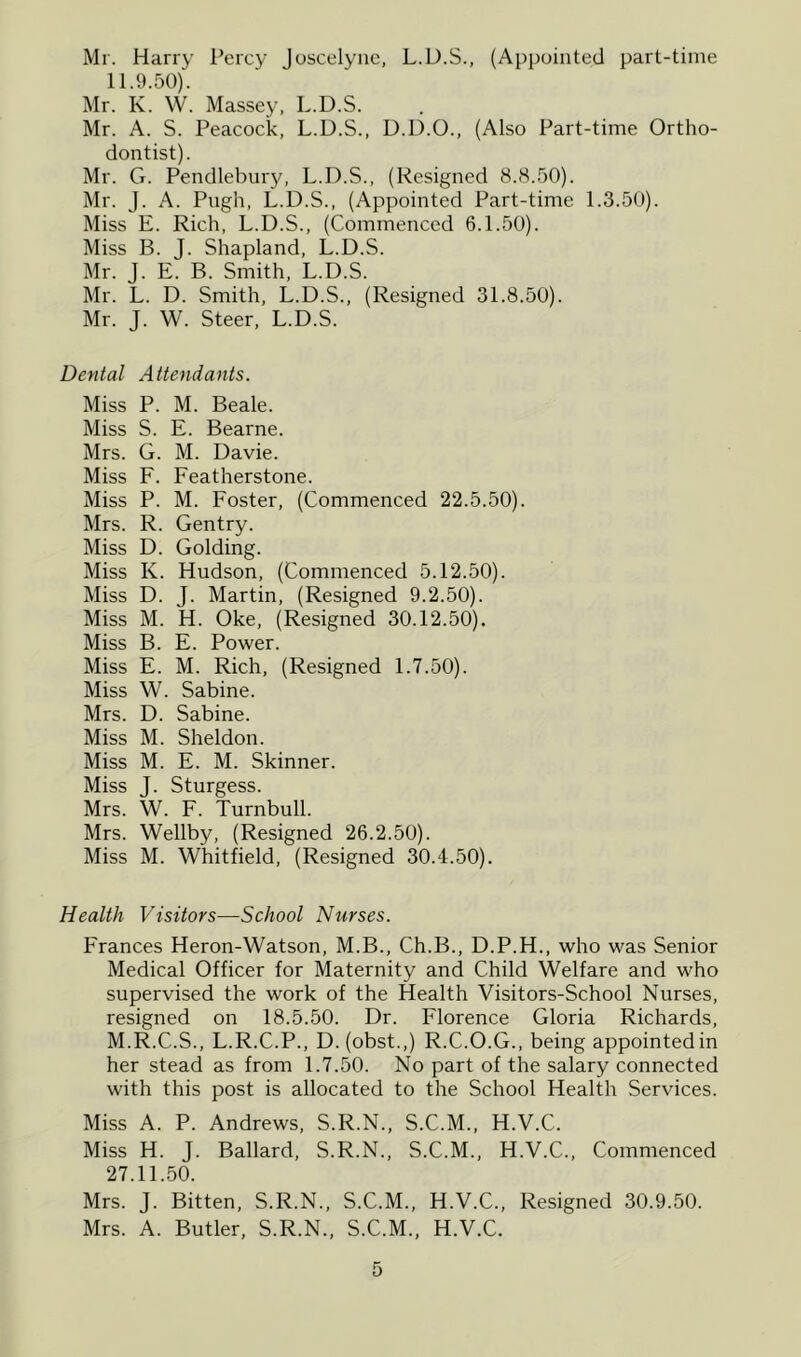 Mr. Harry I’ercy Juscelyiic, L.D.S., (Appointed part-time 11.9.50). Mr. K. W. Massey, L.D.S. Mr. A. S. Peacock, L.D.S., D.D.O., (Also Part-time Ortho- dontist). Mr. G. Pendlebury, L.D.S., (Resigned 8.8.50). Mr. J. A. Pugh, L.D.S., (Appointed Part-time 1.3.50). Miss E. Rich, L.D.S., (Commenced 6.1.50). Miss B. J. Shapland, L.D.S. Mr. J. E. B. Smith, L.D.S. Mr. L. D. Smith, L.D.S., (Resigned 31.8.50). Mr. J. W. Steer, L.D.S. Dental Attendants. Miss P. M. Beale. Miss S. E. Bearne. Mrs. G. M. Davie. Miss F. Featherstone. Miss P. M. Foster, (Commenced 22.5.50). Mrs. R. Gentry. Miss D. Golding. Miss K. Hudson, (Commenced 5.12.50). Miss D. J. Martin, (Resigned 9.2.50). Miss M. H. Oke, (Resigned 30.12.50). Miss B. E. Power. Miss E. M. Rich, (Resigned 1.7.50). Miss W. Sabine. Mrs. D. Sabine. Miss M. Sheldon. Miss M. E. M. Skinner. Miss J. Sturgess. Mrs. W. F. Turnbull. Mrs. Wellby, (Resigned 26.2.50). Miss M. Whitfield, (Resigned 30.4.50). Health Visitors—School Nurses. Frances Heron-Watson, M.B., Ch.B., D.P.H., who was Senior Medical Officer for Maternity and Child Welfare and who supervised the work of the Health Visitors-School Nurses, resigned on 18.5.50. Dr. Florence Gloria Richards, M.R.C.S., L.R.C.P., D.(obst.,) R.C.O.G., being appointed in her stead as from 1.7.50. No part of the salary connected with this post is allocated to the School Health Services. Miss A. P. Andrews, S.R.N., S.C.M., H.V.C. Miss H. J. Ballard, S.R.N., S.C.M., H.V.C., Commenced 27.11.50. Mrs. J. Bitten, S.R.N., S.C.M., H.V.C., Resigned 30.9.50. Mrs. A. Butler, S.R.N., S.C.M., H.V.C.