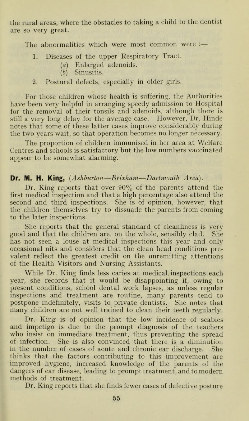 the rural areas, where the obstacles to taking a child to the dentist are so very great. The abnormalities which were most common were :— 1. Diseases of the upper Respiratory Tract. (fl) Enlarged adenoids. {b) Sinusitis. 2. Postural defects, especially in older girls. For those children whose health is suffering, the Authorities have been very helpful in arranging speedy admission to Hospital for the removal of their tonsils and adenoids, although there is still a very long delay for the average case. However, Dr. Hinde notes that some of these latter cases improve considerably during the two years wait, so that operation becomes no longer Jiecessary. The proportion of children immunised in her area at WeRare Centres and schools is satisfactory but the low numbers vaccinated appear to be somewhat alarming. Dr. M. H. King, ( Ashburton—Brixham—Dartmouth A rea). Dr. King reports that over 90% of the parents attend the first medical inspection and that a high percentage also attend the second and third inspections. She is of opinion, however, that the children themselves try to dissuade the parents from coming to the later inspections. She reports that the general standard of cleanliness is very good and that the children are, on the whole, sensibly clad. She has not seen a louse at medical inspections this year and only occasional nits and considers that the clean head conditions pre- valent reflect the greatest credit on the unremitting attentions of the Health Visitors and Nursing Assistants. While Dr. King finds less caries at medical inspections each year, she records that it would be disappointing if, owing to present conditions, school dental work lapses, as unless regular inspections and treatment are routine, many parents tend to postpone indefinitely, visits to private dentists. She notes that many children are not well trained to clean their teeth regularly. Dr. King is of opinion that the low incidence of scabies and impetigo is due to the prompt diagnosis of the teachers who insist on immediate treatment, thus preventing the spread of infection. She is also convinced that there is a diminution in the number of cases of acute and chronic ear discharge. She thinks that the factors contributing to this improvement are improved hygiene, increased knowledge of the parents of the dangers of ear disease, leading to prompt treatment, and to modern methods of treatment. Dr. King reports that she finds fewer cases of defective posture