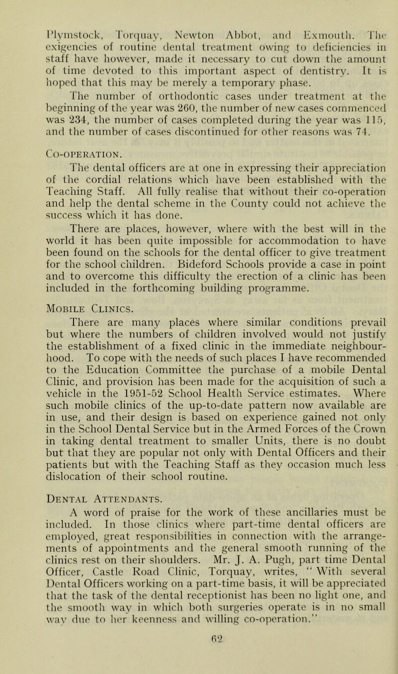 I’lynistock, 'rcjnjuay, Ncwlon Abbot, and JLxmoiitli. Tho exigencies of routine dental treatment owing to deficiencies in staff have however, made it necessary to cut down the amount of time devoted to this important aspect of dentistry. It is hoped that this may be merely a temporary phase. The number of orthodontic cases under treatment at the beginning of the year was 260, the number of new cases commenced was 234, the number of ca.ses completed during the year was llo, and the number of cases discontinued for other reasons was 71. Co-operation. The dental officers are at one in expressing their appreciation of the cordial relations which have been established with the Teaching Staff. All fully realise that without their co-operation and help the dental scheme in the County could not achieve the success which it has done. There are places, however, where with the best will in the world it has been quite impossible for accommodation to have been found on the schools for the dental officer to give treatment for the school children. Bideford Schools provide a case in point and to overcome this difficulty the erection of a clinic has been included in the forthcoming building programme. Mobile Clinics. There are many places where similar conditions prevail but where the numbers of children involved would not justify the establishment of a fixed clinic in the immediate neighbour- hood. To cope with the needs of such places I have recommended to the Education Committee the purchase of a mobile Dental Clinic, and provision has been made for the acquisition of such a vehicle in the 1951-52 School Health Service estimates. Where such mobile clinics of the up-to-date pattern now available are in use, and their design is based on experience gained not only in the School Dental Service but in the Armed Forces of the Crown in taking dental treatment to smaller Units, there is no doubt but that they are popular not only with Dental Officers and their patients but with the Teaching Staff as they occasion much less dislocation of their school routine. Dental Attendants. A word of praise for the work of these ancillaries must be included. In those clinics where part-time dental officers are employed, great responsibilities in connection with the arrange- ments of appointments and the general smooth running of the clinics rest on their shoulders. Mr. J. A. Pugh, part time Dental Officer, Castle Road Clinic, Torquay, writes, “ With several Dental Officers working on a part-time basis, it will be appreciated that the task of the dental receptionist has been no light one, and the smooth way in which both surgeries operate is in no small wav due to her keenne.ss and willing co-operation.”