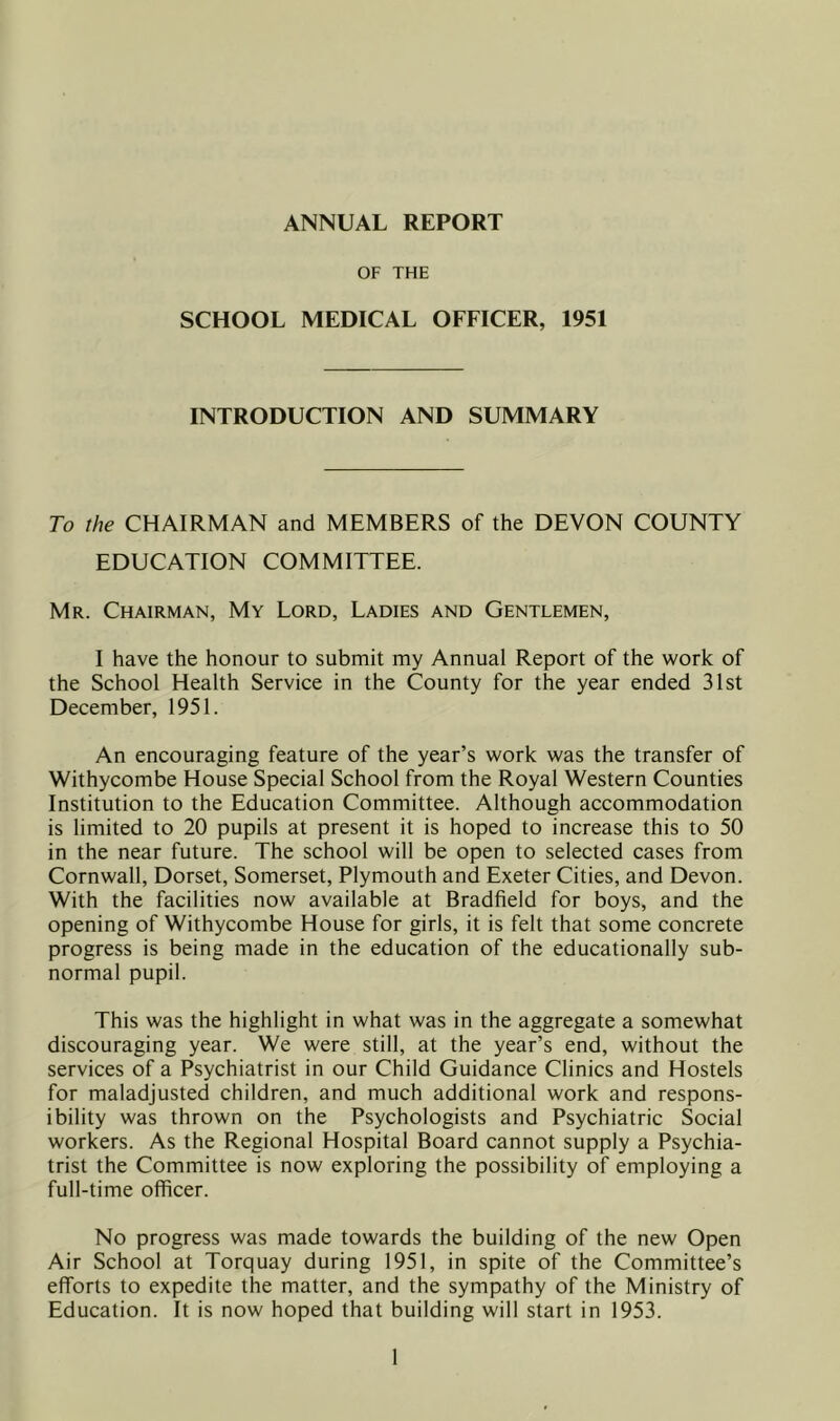 ANNUAL REPORT OF THE SCHOOL MEDICAL OFFICER, 1951 INTRODUCTION AND SUMMARY To the CHAIRMAN and MEMBERS of the DEVON COUNTY EDUCATION COMMITTEE. Mr. Chairman, My Lord, Ladies and Gentlemen, I have the honour to submit my Annual Report of the work of the School Health Service in the County for the year ended 31st December, 1951. An encouraging feature of the year’s work was the transfer of Withycombe House Special School from the Royal Western Counties Institution to the Education Committee. Although accommodation is limited to 20 pupils at present it is hoped to increase this to 50 in the near future. The school will be open to selected cases from Cornwall, Dorset, Somerset, Plymouth and Exeter Cities, and Devon. With the facilities now available at Bradfield for boys, and the opening of Withycombe House for girls, it is felt that some concrete progress is being made in the education of the educationally sub- normal pupil. This was the highlight in what was in the aggregate a somewhat discouraging year. We were still, at the year’s end, without the services of a Psychiatrist in our Child Guidance Clinics and Hostels for maladjusted children, and much additional work and respons- ibility was thrown on the Psychologists and Psychiatric Social workers. As the Regional Hospital Board cannot supply a Psychia- trist the Committee is now exploring the possibility of employing a full-time officer. No progress was made towards the building of the new Open Air School at Torquay during 1951, in spite of the Committee’s efforts to expedite the matter, and the sympathy of the Ministry of Education. It is now hoped that building will start in 1953.