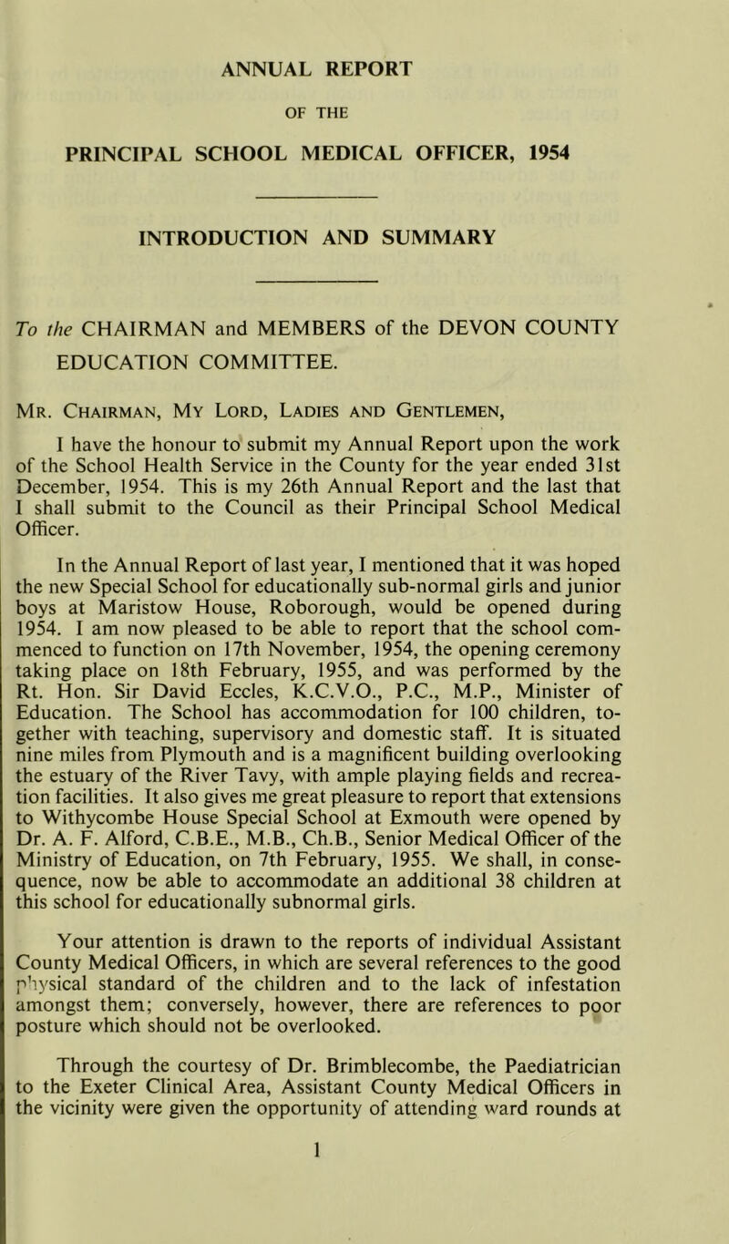 ANNUAL REPORT OF THE PRINCIPAL SCHOOL MEDICAL OFFICER, 1954 INTRODUCTION AND SUMMARY To the CHAIRMAN and MEMBERS of the DEVON COUNTY EDUCATION COMMITTEE. Mr. Chairman, My Lord, Ladies and Gentlemen, I have the honour to submit my Annual Report upon the work of the School Health Service in the County for the year ended 31st December, 1954. This is my 26th Annual Report and the last that I shall submit to the Council as their Principal School Medical Officer. In the Annual Report of last year, I mentioned that it was hoped the new Special School for educationally sub-normal girls and junior boys at Maristow House, Roborough, would be opened during 1954. I am now pleased to be able to report that the school com- menced to function on 17th November, 1954, the opening ceremony taking place on 18th February, 1955, and was performed by the Rt. Hon. Sir David Eccles, K.C.V.O., P.C., M.P., Minister of Education. The School has accommodation for 100 children, to- gether with teaching, supervisory and domestic staff. It is situated nine miles from Plymouth and is a magnificent building overlooking the estuary of the River Tavy, with ample playing fields and recrea- tion facilities. It also gives me great pleasure to report that extensions to Withycombe House Special School at Exmouth were opened by Dr. A. F. Alford, C.B.E., M.B., Ch.B., Senior Medical Officer of the Ministry of Education, on 7th February, 1955. We shall, in conse- quence, now be able to accommodate an additional 38 children at this school for educationally subnormal girls. Your attention is drawn to the reports of individual Assistant County Medical Officers, in which are several references to the good physical standard of the children and to the lack of infestation amongst them; conversely, however, there are references to poor posture which should not be overlooked. Through the courtesy of Dr. Brimblecombe, the Paediatrician to the Exeter Clinical Area, Assistant County Medical Officers in the vicinity were given the opportunity of attending ward rounds at