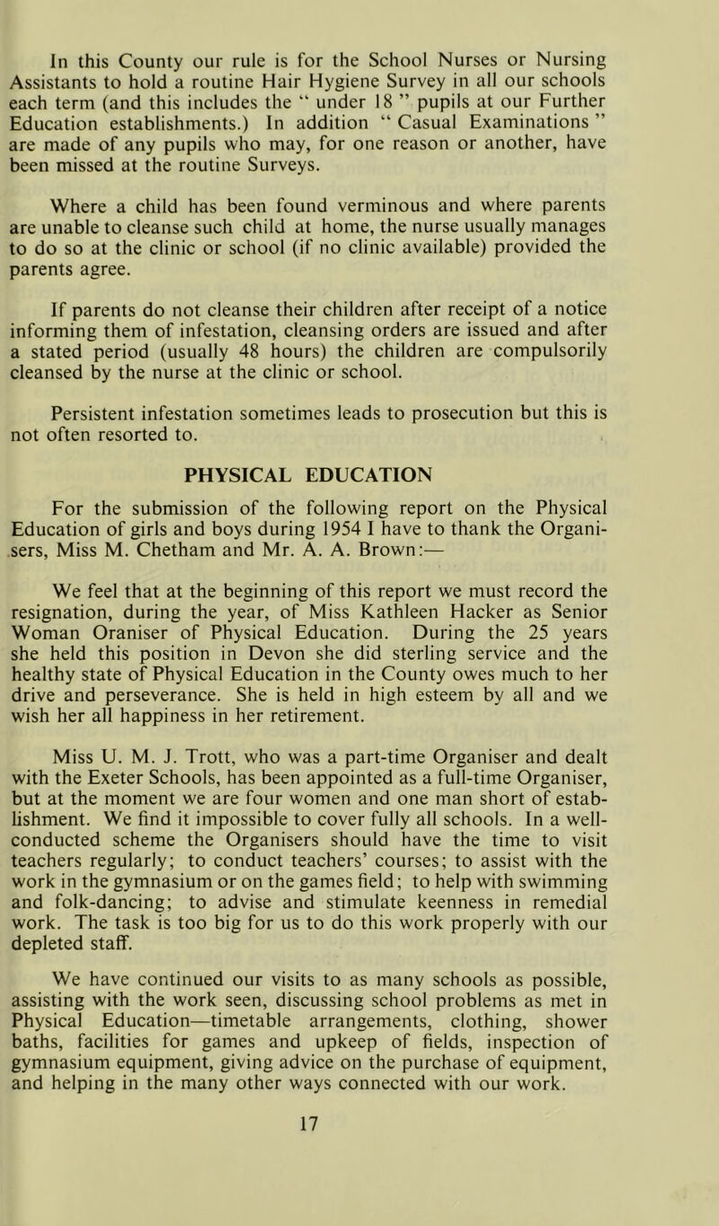 In this County our rule is for the School Nurses or Nursing Assistants to hold a routine Hair Hygiene Survey in all our schools each term (and this includes the “ under 18 ” pupils at our Further Education establishments.) In addition “ Casual Examinations ” are made of any pupils who may, for one reason or another, have been missed at the routine Surveys. Where a child has been found verminous and where parents are unable to cleanse such child at home, the nurse usually manages to do so at the clinic or school (if no clinic available) provided the parents agree. If parents do not cleanse their children after receipt of a notice informing them of infestation, cleansing orders are issued and after a stated period (usually 48 hours) the children are compulsorily cleansed by the nurse at the clinic or school. Persistent infestation sometimes leads to prosecution but this is not often resorted to. PHYSICAL EDUCATION For the submission of the following report on the Physical Education of girls and boys during 1954 I have to thank the Organi- sers, Miss M. Chetham and Mr. A. A. Brown;— We feel that at the beginning of this report we must record the resignation, during the year, of Miss Kathleen Hacker as Senior Woman Oraniser of Physical Education. During the 25 years she held this position in Devon she did sterling service and the healthy state of Physical Education in the County owes much to her drive and perseverance. She is held in high esteem by all and we wish her all happiness in her retirement. Miss U. M. J. Trott, who was a part-time Organiser and dealt with the Exeter Schools, has been appointed as a full-time Organiser, but at the moment we are four women and one man short of estab- hshment. We find it impossible to cover fully all schools. In a well- conducted scheme the Organisers should have the time to visit teachers regularly; to conduct teachers’ courses; to assist with the work in the gymnasium or on the games field; to help with swimming and folk-dancing; to advise and stimulate keenness in remedial work. The task is too big for us to do this work properly with our depleted staff. We have continued our visits to as many schools as possible, assisting with the work seen, discussing school problems as met in Physical Education—timetable arrangements, clothing, shower baths, facilities for games and upkeep of fields, inspection of gymnasium equipment, giving advice on the purchase of equipment, and helping in the many other ways connected with our work.