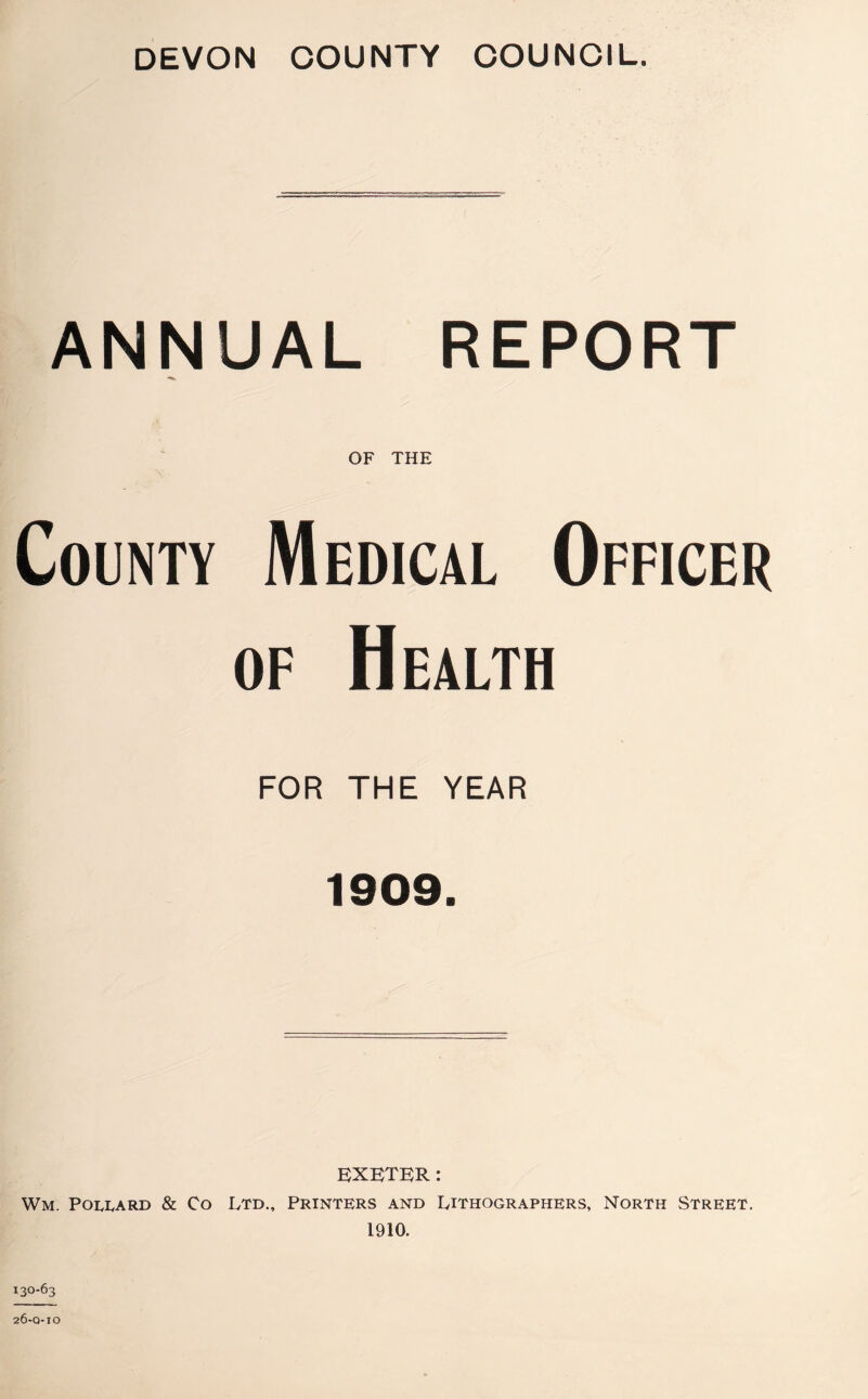 DEVON COUNTY COUNCIL. ANNUAL REPORT OF THE County Medical Officer of Health FOR THE YEAR 1909. I EXETER: Wm. Pollard & Co Ltd., Printers and Lithographers, North Street. 1910. 26-0-10