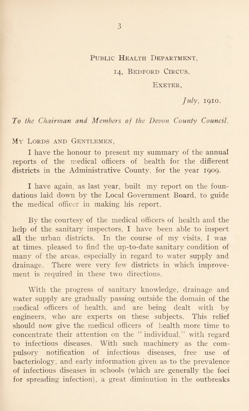 Public Health Department, 14, Bedford Circus, Exeter, July, 1910.. To the Chairman and Members of the Devon County Council. My Lords and Gentlemen, I have the honour to present my summary of the annual reports of the medical officers of health for the different districts in the Administrative County, for the year 1909. I have again, as last year, built my report on the foun- dations laid down by the Local Government Board, to guide the medical officer in making his report. By the courtesy of the medical officers of health and the help of the sanitary inspectors, I have been able to inspect all the urban districts. In the course of my visits, I was at times, pleased to find the up-to-date sanitary condition of many of the areas, especially in regard to water supply and drainage. There were very few districts in which improve- ment is required in these two directions. With the progress of sanitary knowledge, drainage and water supply are gradually passing outside the domain of the medical officers of health, and are being dealt with by engineers, who are experts on these subjects. This relief should now give the medical officers of health more time to concentrate their attention on the “ individual,” with regard to infectious diseases. With such machinery?- as the com- pulsory notification of infectious diseases, free use of bacteriology^ and early information given as to the prevalence of infectious diseases in schools (which are generally the foci for spreading infection), a great diminution in the outbreaks