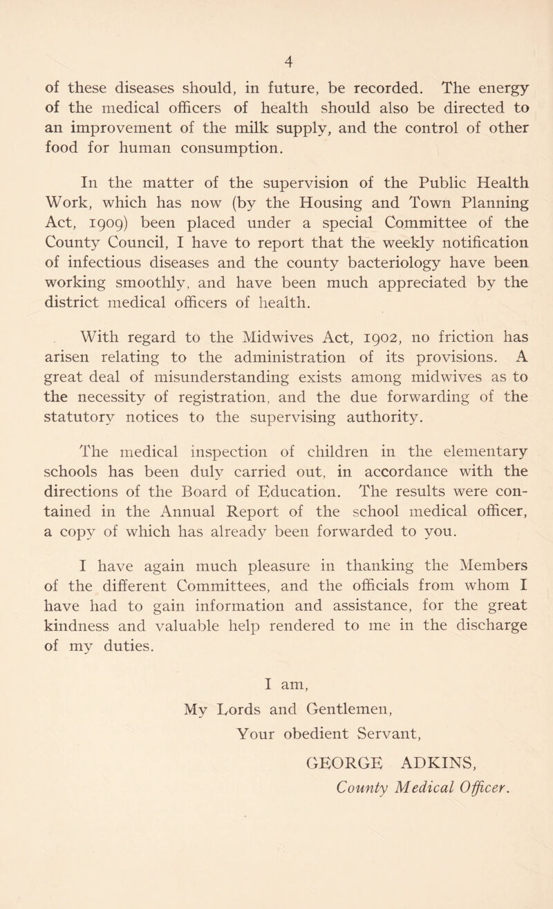 of these diseases should, in future, be recorded. The energy of the medical officers of health should also be directed to an improvement of the milk supply, and the control of other food for human consumption. In the matter of the supervision of the Public Health Work, which has now (by the Housing and Town Planning Act, 1909) been placed under a special Committee of the County Council, I have to report that the weekly notification of infectious diseases and the county bacteriology have been working smoothly, and have been much appreciated by the district medical officers of health. With regard to the Midwives Act, 1902, no friction has arisen relating to the administration of its provisions. A great deal of misunderstanding exists among midwives as to the necessity of registration, and the due forwarding of the statutory notices to the supervising authority. The medical inspection of children in the elementary schools has been duly carried out, in accordance with the directions of the Board of Education. The results were con- tained in the Annual Report of the school medical officer, a copy of which has already been forwarded to you. I have again much pleasure in thanking the Members of the different Committees, and the officials from whom I have had to gain information and assistance, for the great kindness and valuable help rendered to me in the discharge of my duties. I am, My Cords and Gentlemen, Your obedient Servant, GEORGE ADKINS, County Medical Officer.