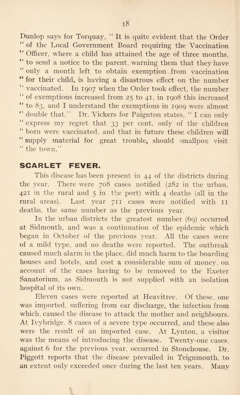 Dunlop says for Torquay, “ It is quite evident that the Order “ of the Local Government Board requiring the Vaccination “ Officer, where a child has attained the age of three months, “ to send a notice to the parent, warning them that they have “ only a month left to obtain exemption from vaccination 4i for their child, is having a disastrous effect on the number w vaccinated. In 1907 when the Order took effect, the number £‘ of exemptions increased from 25 to 41, in 1908 this increased “ to 83, and I understand the exemptions in 1909 were almost <f double that.” Dr. Vickers for Paignton states, “ I can only “ express my regret that 33 per cent, only of the children “ born were vaccinated, and that in future these children will “ supply material for great trouble, should smallpox visit the town.” SCARLET FEVER. This disease has been present in 44 of the districts during the year. There were 708 cases notified (282 in the urban, 421 in the rural and 5 in the port) with 4 deaths (all in the rural areas). Last year 711 cases were notified with 11 deaths, the same number as the previous year. In the urban districts the greatest number (69) occurred at Sidmouth, and was a continuation of the epidemic which began in October of the previous year. All the cases were of a mild type, and no deaths were reported. The outbreak caused much alarm in the place, did much harm to the boarding houses and hotels, and cost a considerable sum of money, on account of the cases having to be removed to the Exeter Sanatorium, as Sidmouth is not supplied with an isolation hospital of its own. Eleven cases were reported at Heavitree. Of these, one was imported, suffering from ear discharge, the infection from which, caused the disease to attack the mother and neighbours. At Ivybridge, 8 cases of a severe type occurred, and these also were the result of an imported case. At Lynton, a visitor was the means of introducing the disease. Twenty-one cases, against 6 for the previous year, occurred in Stonehouse. Dr. Piggott reports that the disease prevailed in Teignmouth, to an extent only exceeded once during the last ten years. Many