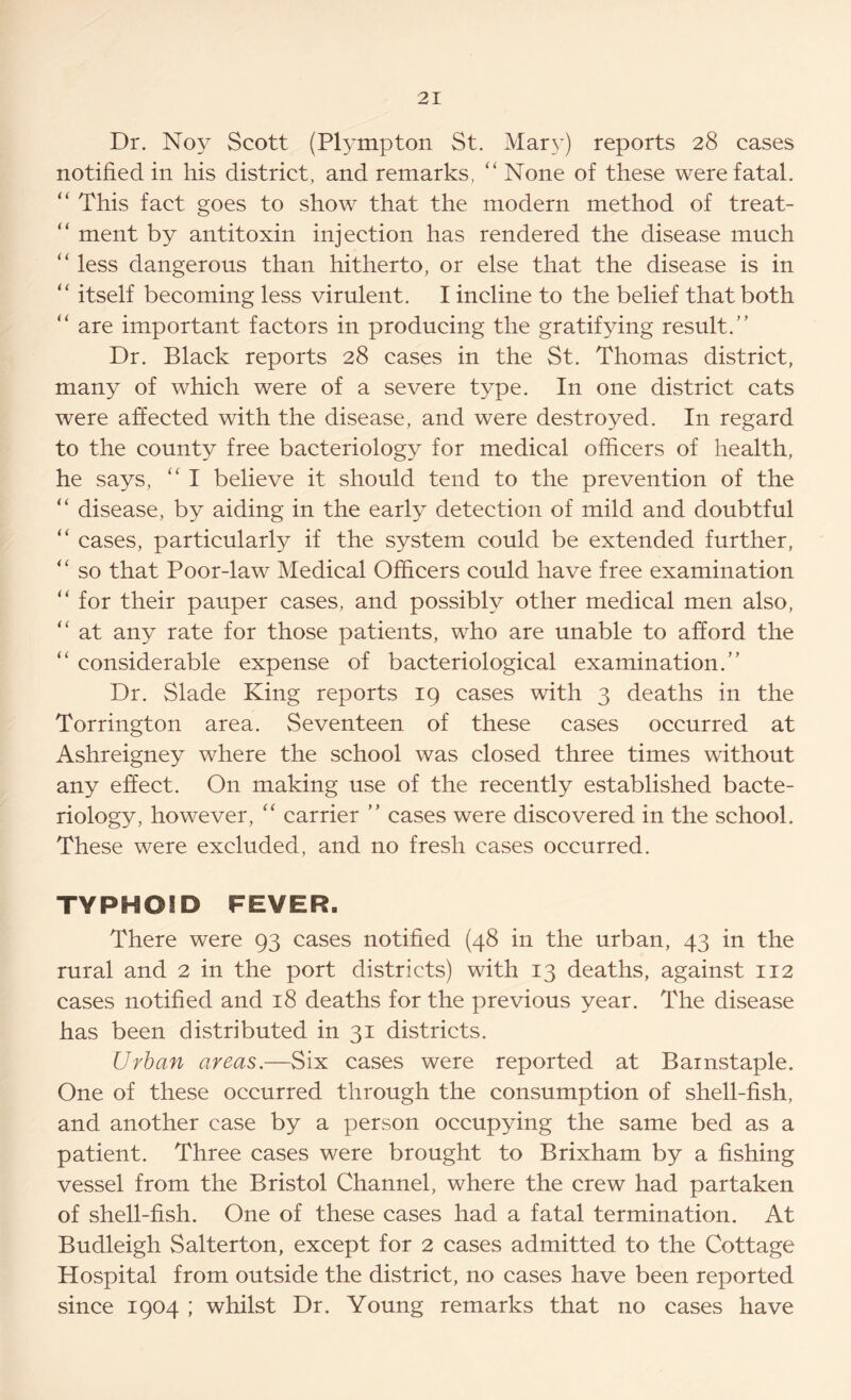 Dr. Noy Scott (Plympton St. Mary) reports 28 cases notified in his district, and remarks, “ None of these were fatal. “ This fact goes to show that the modern method of treat- “ ment by antitoxin injection has rendered the disease much “ less dangerous than hitherto, or else that the disease is in “ itself becoming less virulent. I incline to the belief that both “ are important factors in producing the gratifying result.” Dr. Black reports 28 cases in the St. Thomas district, many of which were of a severe type. In one district cats were affected with the disease, and were destroyed. In regard to the county free bacteriology for medical officers of health, he says, “ I believe it should tend to the prevention of the “ disease, by aiding in the early detection of mild and doubtful “ cases, particularly if the system could be extended further, “ so that Poor-law Medical Officers could have free examination “ for their pauper cases, and possibly other medical men also, “ at any rate for those patients, who are unable to afford the “ considerable expense of bacteriological examination.” Dr. Slade King reports 19 cases with 3 deaths in the Torrington area. Seventeen of these cases occurred at Ashreigney where the school was closed three times without any effect. On making use of the recently established bacte- riology, however, “ carrier ” cases were discovered in the school. These were excluded, and no fresh cases occurred. TYPHOID FEVER. There were 93 cases notified (48 in the urban, 43 in the rural and 2 in the port districts) with 13 deaths, against 112 cases notified and 18 deaths for the previous year. The disease has been distributed in 31 districts. Urban areas.—Six cases were reported at Barnstaple. One of these occurred through the consumption of shell-fish, and another case by a person occupying the same bed as a patient. Three cases were brought to Brixham by a fishing vessel from the Bristol Channel, where the crew had partaken of shell-fish. One of these cases had a fatal termination. At Budleigh Salterton, except for 2 cases admitted to the Cottage Hospital from outside the district, no cases have been reported since 1904 ; whilst Dr. Young remarks that no cases have