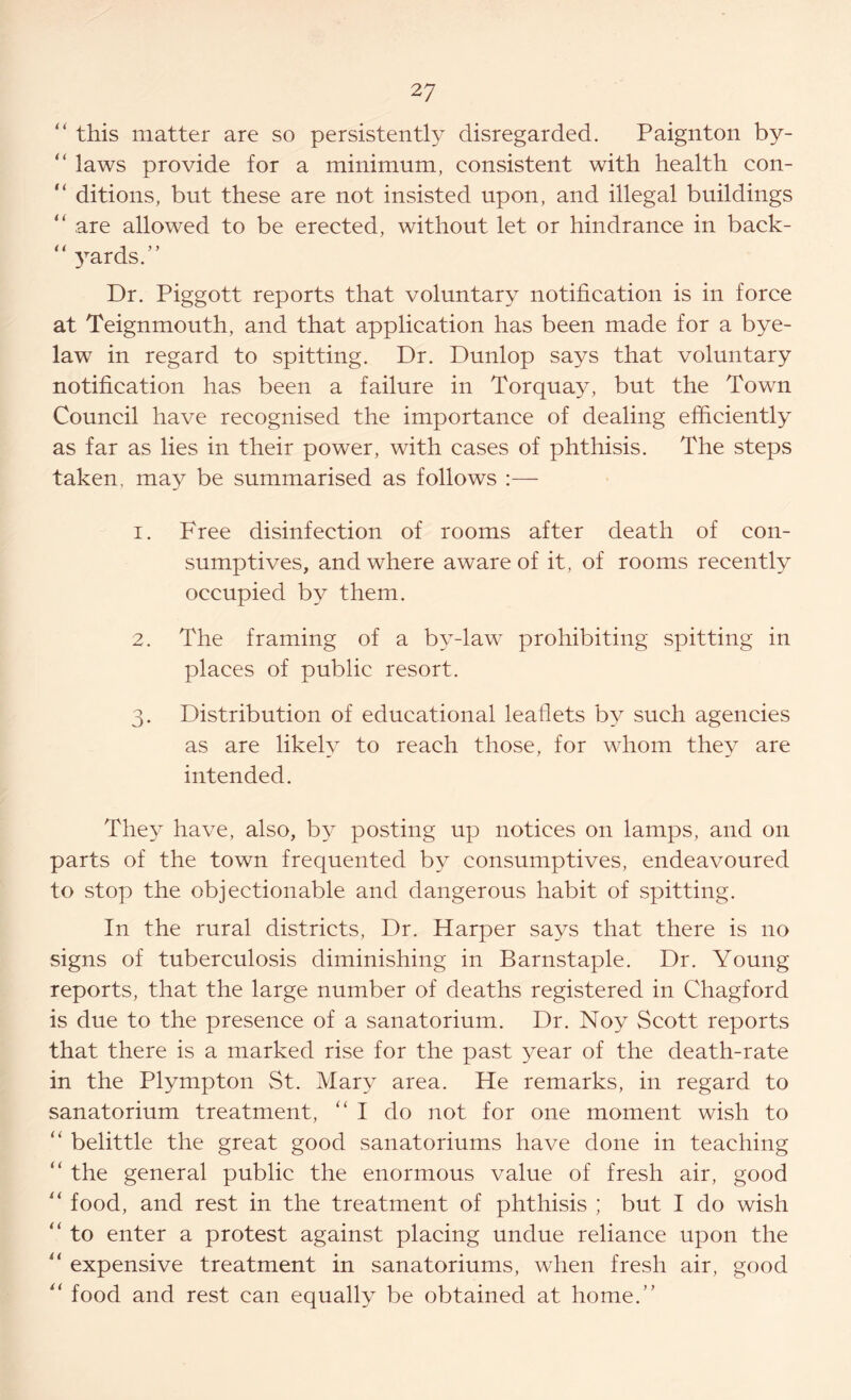 “ this matter are so persistently disregarded. Paignton by- “ laws provide for a minimum, consistent with health con- “ ditions, but these are not insisted upon, and illegal buildings “ are allowed to be erected, without let or hindrance in back- “ yards.” Dr. Piggott reports that voluntary notification is in force at Teignmouth, and that application has been made for a bye- law in regard to spitting. Dr. Dunlop says that voluntary notification has been a failure in Torquay, but the Town Council have recognised the importance of dealing efficiently as far as lies in their power, with cases of phthisis. The steps taken, may be summarised as follows :— 1. Free disinfection of rooms after death of con- sumptives, and where aware of it, of rooms recently occupied by them. 2. The framing of a by-law prohibiting spitting in places of public resort. 3. Distribution of educational leaflets by such agencies as are likely to reach those, for whom they are intended. They have, also, by posting up notices on lamps, and 011 parts of the town frequented by consumptives, endeavoured to stop the objectionable and dangerous habit of spitting. In the rural districts, Dr. Harper says that there is no signs of tuberculosis diminishing in Barnstaple. Dr. Young reports, that the large number of deaths registered in Chagford is due to the presence of a sanatorium. Dr. Noy Scott reports that there is a marked rise for the past year of the death-rate in the Plympton St. Mary area. He remarks, in regard to sanatorium treatment, “I do not for one moment wish to “ belittle the great good sanatoriums have done in teaching “ the general public the enormous value of fresh air, good “ food, and rest in the treatment of phthisis ; but I do wish “ to enter a protest against placing undue reliance upon the “ expensive treatment in sanatoriums, when fresh air, good “ food and rest can equally be obtained at home.”