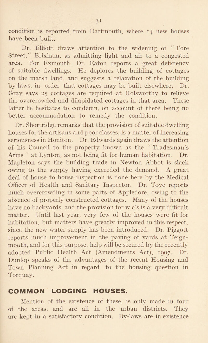 condition is reported from Dartmouth, where 14 new houses have been built. Dr. Elliott draws attention to the widening of “ Fore Street,” Brixham, as admitting light and air to a congested area. For Exmouth, Dr. Eaton reports a great deficiency of suitable dwellings. He deplores the building of cottages on the marsh land, and suggests a relaxation of the building by-laws, in order that cottages may be built elsewhere. Dr. Gray says 25 cottages are required at Holsworthy to relieve the overcrowded and dilapidated cottages in that area. These latter he hesitates to condemn, on account of there being no better accommodation to remedy the condition. Dr. Shortridge remarks that the provision of suitable dwelling houses for the artisans and poor classes, is a matter of increasing seriousness in Honiton. Dr. Edwards again draws the attention of his Council to the property known as the “ Tradesman’s Arms ” at Eynton, as not being fit for human habitation. Dr. Mapleton says the building trade in Newton Abbot is slack owing to the supply having exceeded the demand. A great deal of house to house inspection is done here by the Medical Officer of Health and Sanitary Inspector. Dr. Toye reports much overcrowding in some parts of Appledore, owing to the absence of properly constructed cottages. Many of the houses have no backyards, and the provision for w.c’s is a very difficult matter. Until last year, very few of the houses were fit for habitation, but matters have greatly improved in this respect, since the new water supply has been introduced. Dr. Piggott reports much improvement in the paving of yards at Teign- mouth, and for this purpose, help will be secured by the recently adopted Public Health Act (Amendments Act), 1907. Dr. Dunlop speaks of the advantages of the recent Housing and Town Planning Act in regard to the housing question in Torquay. COMMON LODGING HOUSES. Mention of the existence of these, is only made in four of the areas, and are all in the urban districts. They are kept in a satisfactory condition. By-laws are in existence