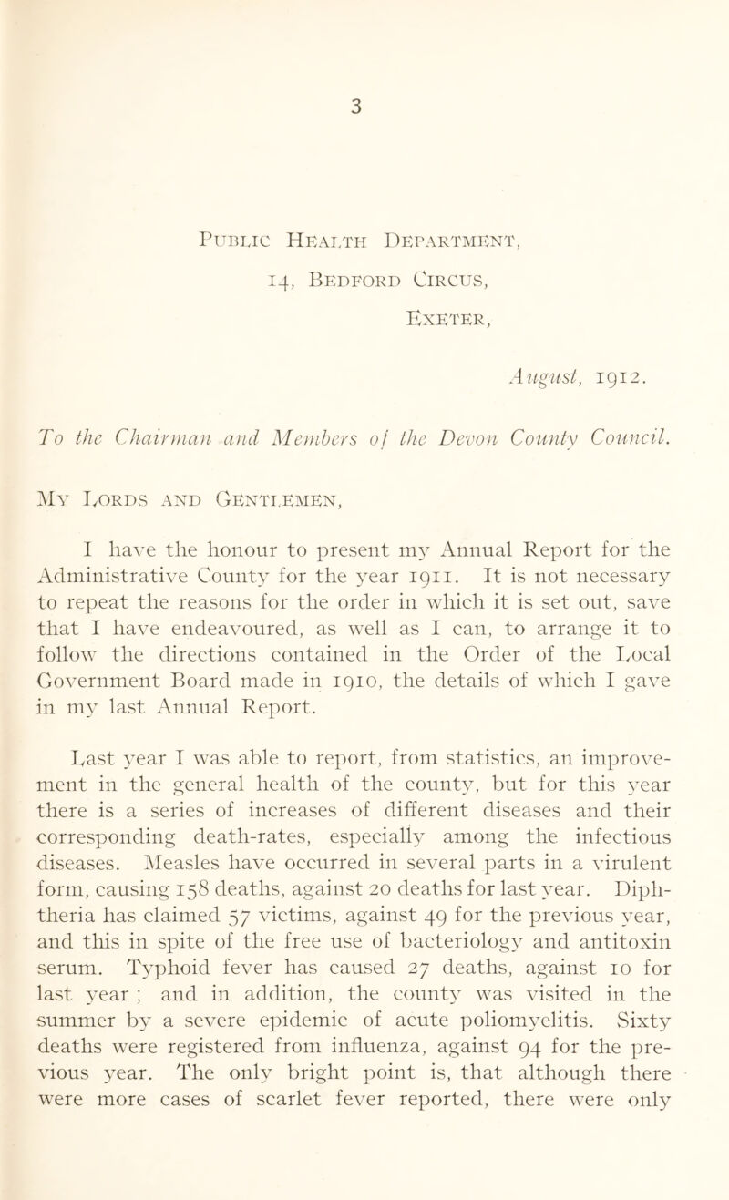 Public Health Department, 14, Bedford Circus, Exeter, August, 1912. To the Chairman and Members of the Devon County Council. My Eords and Gentlemen, I have the honour to present my Annual Report for the Administrative County for the year 1911. It is not necessary to repeat the reasons for the order in which it is set out, save that I have endeavoured, as well as I can, to arrange it to follow the directions contained in the Order of the Local Government Board made in 1910, the details of which I gave in my last Annual Report. Last year I was able to report, from statistics, an improve- ment in the general health of the county, but for this year there is a series of increases of different diseases and their corresponding death-rates, especially among the infectious diseases. Measles have occurred in several parts in a virulent form, causing 158 deaths, against 20 deaths for last year. Diph- theria has claimed 57 victims, against 49 for the previous year, and this in spite of the free use of bacteriology and antitoxin serum. Typhoid fever has caused 27 deaths, against 10 for last year ; and in addition, the county was visited in the summer by a severe epidemic of acute poliomyelitis. Sixty deaths were registered from influenza, against 94 for the pre- vious year. The only bright point is, that although there were more cases of scarlet fever reported, there were only