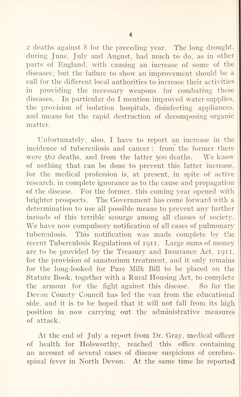 2 deaths against 8 for the preceding year. The long drought, during June, July and August, had much to do, as in other parts of England, with causing an increase of some of the diseases; but the failure to show an improvement should be a call for the different local authorities to increase their activities in providing the necessary weapons for combating these diseases. In particular do I mention improved water supplies, the provision of isolation hospitals, disinfecting appliances, and means for the rapid destruction of decomposing organic matter. Unfortunately, also, I have to report an increase in the incidence of tuberculosis and cancer : from the former there were 562 deaths, and from the latter 500 deaths. We know of nothing that can be done to prevent this latter increase, for the medical profession is, at present, in spite of active research, in complete ignorance as to the cause and propagation of the disease. For the former, this coming year opened with brighter prospects. The Government has come forward with a determination to use all possible means to prevent any further inroads of this terrible scourge among all classes of society. We have now compulsory notification of all cases of pulmonary tuberculosis. This notification was made complete by the recent Tuberculosis Regulations of 1911. Large sums of money are to be provided by the Treasury and Insurance Act, 1911, for the provision of sanatorium treatment, and it only remains for the long-looked for Pure Milk Bill to be placed on the Statute Book, together with a Rural Housing Act, to complete the armour for the fight against this disease. So far the Devon County Council has led the van from the educational side, and it is to be hoped that it will not fall from its high position in now carrying out the administrative measures of attack. At the end of July a report from Dr. Gray, medical officer of health for Holsworthv, reached this office containing an account of several cases of disease suspicious of cerebro- spinal fever in North Devon. At the same time he reported