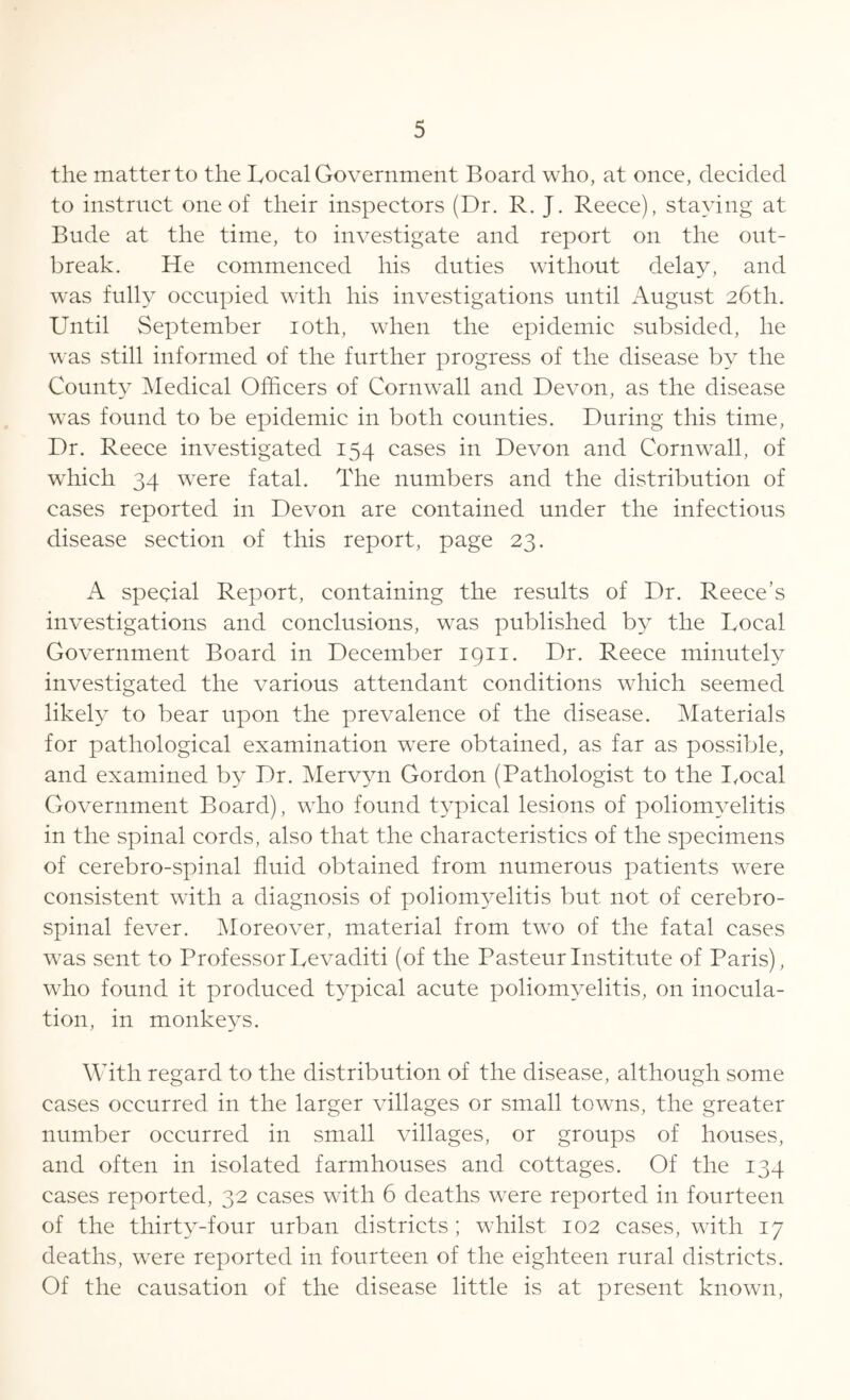 the matter to the Local Government Board who, at once, decided to instruct one of their inspectors (Dr. R. J. Reece), staying at Bude at the time, to investigate and report on the out- break. He commenced his duties without delay, and was fully occupied with his investigations until August 26th. Until September 10th, when the epidemic subsided, he was still informed of the further progress of the disease by the County Medical Officers of Cornwall and Devon, as the disease was found to be epidemic in both counties. During this time, Dr. Reece investigated 154 cases in Devon and Cornwall, of which 34 were fatal. The numbers and the distribution of cases reported in Devon are contained under the infectious disease section of this report, page 23. A special Report, containing the results of Dr. Reece’s investigations and conclusions, was published by the Local Government Board in December 1911. Dr. Reece minutely investigated the various attendant conditions which seemed likely to bear upon the prevalence of the disease. Materials for pathological examination were obtained, as far as possible, and examined by Dr. Mervyn Gordon (Pathologist to the Local Government Board), who found typical lesions of poliomyelitis in the spinal cords, also that the characteristics of the specimens of cerebro-spinal fluid obtained from numerous patients were consistent with a diagnosis of poliomyelitis but not of cerebro- spinal fever. Moreover, material from two of the fatal cases was sent to Professor Levaditi (of the Pasteur Institute of Paris), who found it produced typical acute poliomyelitis, on inocula- tion, in monkeys. With regard to the distribution of the disease, although some cases occurred in the larger villages or small towns, the greater number occurred in small villages, or groups of houses, and often in isolated farmhouses and cottages. Of the 134 cases reported, 32 cases with 6 deaths were reported in fourteen of the thirty-four urban districts ; whilst 102 cases, with 17 deaths, were reported in fourteen of the eighteen rural districts. Of the causation of the disease little is at present known,