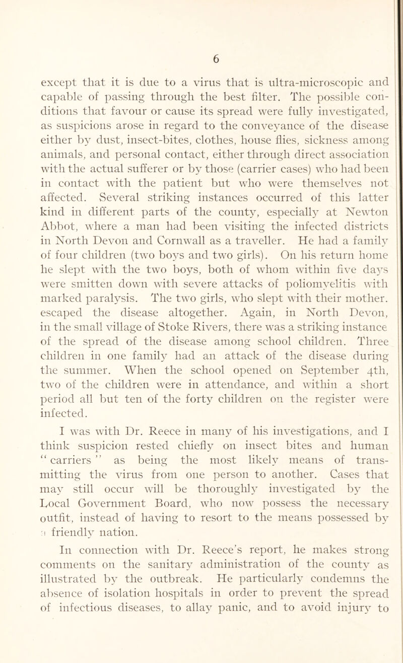 except that it is due to a virus that is ultra-microscopic and capable of passing through the best filter. The possible con- ditions that favour or cause its spread were fully investigated, as suspicions arose in regard to the conveyance of the disease either by dust, insect-bites, clothes, house flies, sickness among animals, and personal contact, either through direct association with the actual sufferer or by those (carrier cases) who had been in contact with the patient but who were themselves not affected. Several striking instances occurred of this latter kind in different parts of the county, especially at Newton Abbot, where a man had been visiting the infected districts in North Devon and Cornwall as a traveller. He had a family of four children (two boys and two girls). On his return home he slept with the two boys, both of whom within five days were smitten down with severe attacks of poliomyelitis with marked paralysis. The two girls, who slept with their mother, escaped the disease altogether. Again, in North Devon, in the small village of Stoke Rivers, there was a striking instance of the spread of the disease among school children. Three children in one family had an attack of the disease during the summer. When the school opened on September 4th, two of the children were in attendance, and within a short period all but ten of the forty children on the register were infected. I was with Dr. Reece in many of his investigations, and I think suspicion rested chiefly on insect bites and human “ carriers ” as being the most likely means of trans- mitting the virus from one person to another. Cases that may still occur will be thoroughly investigated by the Local Government Board, who now possess the necessary outfit, instead of having to resort to the means possessed by :i friendly nation. In connection with Dr. Reece’s report, he makes strong comments on the sanitary administration of the county as illustrated by the outbreak. He particularly condemns the absence of isolation hospitals in order to prevent the spread of infectious diseases, to allay panic, and to avoid injury to