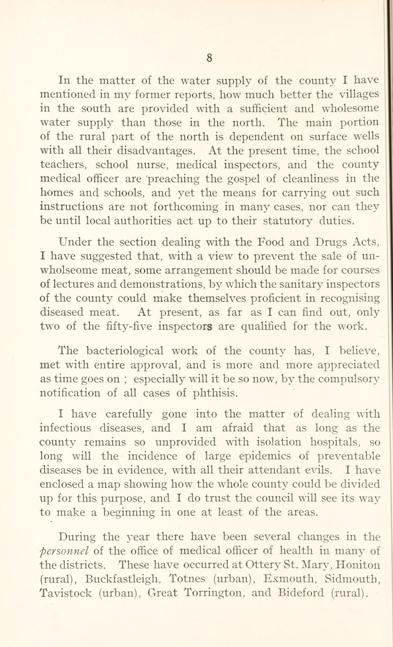In the matter of the water supply of the county I have mentioned in my former reports, how much better the villages in the south are provided with a sufficient and wholesome water supply than those in the north. The main portion of the rural part of the north is dependent on surface wells with all their disadvantages. At the present time, the school teachers, school nurse, medical inspectors, and the county medical officer are preaching the gospel of cleanliness in the homes and schools, and yet the means for carrying out such instructions are not forthcoming in many cases, nor can they be until local authorities act up to their statutory duties. Under the section dealing with the Food and Drugs Acts, I have suggested that, with a view to prevent the sale of un- wholseome meat, some arrangement should be made for courses of lectures and demonstrations, by which the sanitary inspectors of the county could make themselves proficient in recognising diseased meat. At present, as far as I can find out, only two of the fifty-five inspectors are qualified for the work. The bacteriological work of the county has, I believe, met with entire approval, and is more and more appreciated as time goes on ; especially will it be so now, by the compulsory notification of all cases of phthisis. I have carefully gone into the matter of dealing with infectious diseases, and I am afraid that as long as the county remains so unprovided with isolation hospitals, so long will the incidence of large epidemics of preventable diseases be in evidence, with all their attendant evils. I have enclosed a map showing how the whole county could be divided up for this purpose, and I do trust the council will see its way to make a beginning in one at least of the areas. During the year there have been several changes in the personnel of the office of medical officer of health in many of the districts. These have occurred at Ottery St. Mary, Honiton (rural), Buckfastleigh, Totnes (urban), Bxmouth, Sidmouth, Tavistock (urban), Great Torrington, and Bideford (rural).