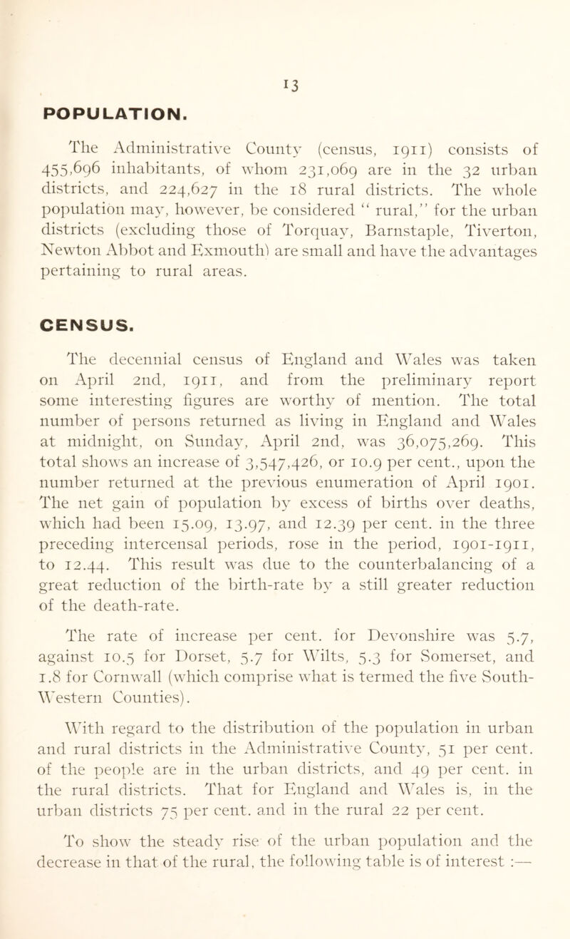 POPULATION. The Administrative County (census, 1911) consists of 455>696 inhabitants, of whom 231,069 are in the 32 urban districts, and 224,627 in the 18 rural districts. The whole population may, however, be considered “ rural,” for the urban districts (excluding those of Torquay, Barnstaple, Tiverton, Newton Abbot and Kxmouth) are small and have the advantages pertaining to rural areas. CENSUS. The decennial census of England and Wales was taken on April 2nd, 1911, and from the preliminary report some interesting figures are worthy of mention. The total number of persons returned as living in England and Wales at midnight, on Sunday, April 2nd, was 36,075,269. This total shows an increase of 3,547,426, or 10.9 per cent., upon the number returned at the previous enumeration of April 1901. The net gain of population by excess of births over deaths, which had been 15.09, 13.97, anc^ I2-39 Per cent, in the three preceding intercensal periods, rose in the period, 1901-1911, to 12.44. This result was due to the counterbalancing of a great reduction of the birth-rate by a still greater reduction of the death-rate. The rate of increase per cent, for Devonshire was 5.7, against 10.5 for Dorset, 5.7 for Wilts, 5.3 for Somerset, and 1.8 for Cornwall (which comprise what is termed the five South- Western Counties). With regard to the distribution of the population in urban and rural districts in the Administrative County, 51 per cent, of the people are in the urban districts, and 49 per cent, in the rural districts. That for England and Wales is, in the urban districts 75 per cent, and in the rural 22 per cent. To show the steady rise of the urban population and the decrease in that of the rural, the following table is of interest :—