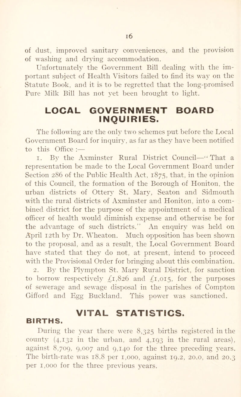 of dust, improved sanitary conveniences, and the provision of washing and drying accommodation. Unfortunately the Government Bill dealing with the im- portant subject of Health Visitors failed to find its way on the Statute Book, and it is to be regretted that the long-promised Pure Milk Bill has not yet been brought to light. LOCAL GOVERNMENT BOARD INQUIRIES. The following are the only two schemes put before the Local Government Board for inquiry, as far as they have been notified to this Office :— i. By the Axminster Rural District Council—“That a representation be made to the Local Government Board under Section 286 of the Public Health Act, 1875, that, in the opinion of this Council, the formation of the Borough of Honiton, the urban districts of Ottery St. Mary, Seaton and Sidmouth with the rural districts of Axminster and Honiton, into a com- bined district for the purpose of the appointment of a medical officer of health would diminish expense and otherwise be for the advantage of such districts.” An enquiry was held on April 12th by Dr. Wheaton. Much opposition has been shown to the proposal, and as a result, the Local Government Board have stated that they do not, at present, intend to proceed with the Provisional Order for bringing about this combination. 2. By the Plympton St. Mary Rural District, for sanction to borrow respectively £1,826 and £1,015, for the purposes of sewerage and sewage disposal in the parishes of Compton Gifford and Egg Buckland. This power was sanctioned. VITAL STATISTICS. BIRTHS. During the year there were 8,325 births registered in the county (4,132 in the urban, and 4,193 in the rural areas), against 8,709, 9,007 and 9,140 for the three preceding years. The birth-rate was 18.8 per 1,000, against 19.2, 20.0, and 20.3 per 1,000 for the three previous years.