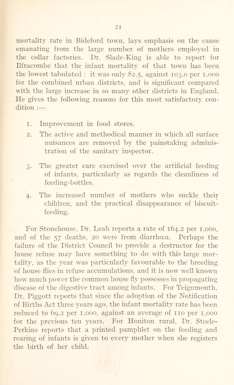 mortality rate in Bideford town, lays emphasis on the cause emanating from the large number of mothers employed in the collar factories. Dr. Slade-King is able to report for Ilfracombe that the infant mortality of that town has been the lowest tabulated : it was only 82.5, against 103.0 per 1,000 for the combined urban districts, and is significant compared with the large increase in so many other districts in England. He gives the following reasons for this most satisfactory con- dition :— 1. Improvement in food stores. 2. The active and methodical manner in which all surface nuisances are removed by the painstaking adminis- tration of the sanitary inspector. 3. The greater care exercised over the artificial feeding of infants, particularly as regards the cleanliness of feeding-bottles. 4. The increased number of mothers who suckle their children, and the practical disappearance of biscuit- feeding. For Stonehouse, Dr. Leah reports a rate of 164.2 per 1,000, and of the 57 deaths, 20 were from diarrhoea. Perhaps the failure of the District Council to provide a destructor for the house refuse may have something to do with this large mor- tality, as the year was particularly favourable to the breeding of house flies in refuse accumulations, and it is now well known how much power the common house fly possesses in propagating disease of the digestive tract among infants. For Teignmouth, Dr. Piggott reports that since the adoption of the Notification of Births Act three years ago, the infant mortality rate has been reduced to 69.2 per 1,000, against an average of no per 1,000 for the previous ten years. For Honiton rural, Dr. Steele- Perkins reports that a printed pamphlet on the feeding and rearing of infants is given to every mother when she registers the birth of her child.