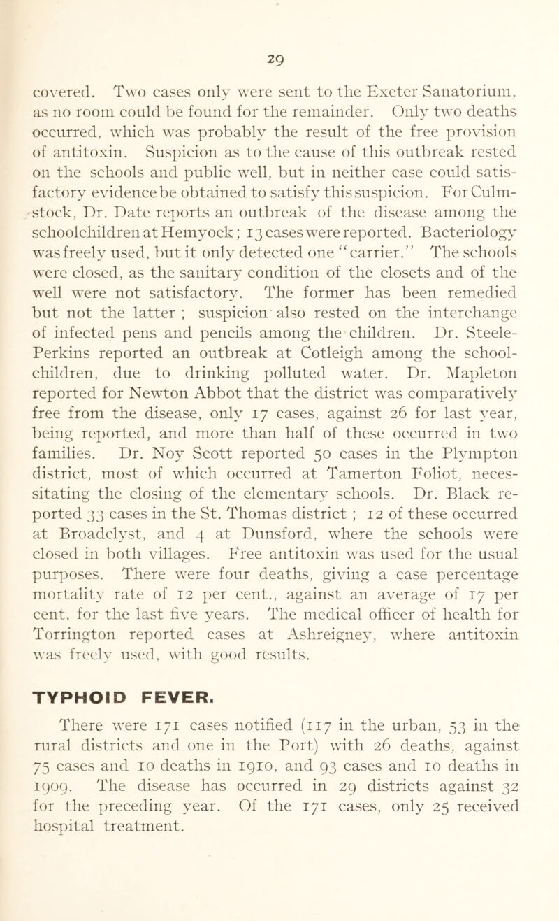 covered. Two cases only were sent to the Exeter Sanatorium, as no room could be found for the remainder. Only two deaths occurred, which was probably the result of the free provision of antitoxin. Suspicion as to the cause of this outbreak rested on the schools and public well, but in neither case could satis- factory evidence be obtained to satisfy this suspicion. For Culm- stock, Dr. Date reports an outbreak of the disease among the schoolchildren at Hemvock; 13 cases were reported. Bacteriology was freely used, but it only detected one ‘ ‘ carrier. ’ ’ The schools were closed, as the sanitary condition of the closets and of the well were not satisfactory. The former has been remedied but not the latter; suspicion also rested on the interchange of infected pens and pencils among the children. Dr. Steele- Perkins reported an outbreak at Cotleigh among the school- children, due to drinking polluted water. Dr. Mapleton reported for Newton Abbot that the district was comparatively free from the disease, only 17 cases, against 26 for last year, being reported, and more than half of these occurred in two families. Dr. Noy Scott reported 50 cases in the Plympton district, most of which occurred at Tamerton Foliot, neces- sitating the closing of the elementary schools. Dr. Black re- ported 33 cases in the St. Thomas district ; 12 of these occurred at Broadclyst, and 4 at Dunsford, where the schools were closed in both villages. Free antitoxin was used for the usual purposes. There were four deaths, giving a case percentage mortality rate of 12 per cent., against an average of 17 per cent, for the last five years. The medical officer of health for Torrington reported cases at Ashreigney, where antitoxin was freely used, with good results. TYPHOID FEVER. There were 171 cases notified (117 in the urban, 53 in the rural districts and one in the Port) with 26 deaths,, against 75 cases and 10 deaths in 1910, and 93 cases and 10 deaths in 1909. The disease has occurred in 29 districts against 32 for the preceding year. Of the 171 cases, only 25 received hospital treatment.