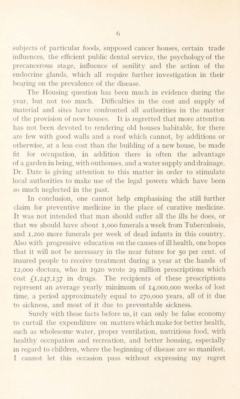 subjects of particular foods, supposed cancer houses, certain trade influences, the efficient public dental service, the psychology of the precancerous stage, influence of senility and the action of the endocrine glands, which all require further investigation in their bearing on the prevalence of the disease. The Housing question has been much in evidence during the year, but not too much. Difficulties in the cost and supply of material and sites have confronted all authorities in the matter of the provision of new houses. It is regretted that more attention has not been devoted to rendering old houses habitable, for there are few with good walls and a roof which cannot, by additions or otherwise, at a less cost than the building of a new house, be made fit for occupation, in addition there is often the advantage of a garden in being, with outhouses, and a water supply and drainage. Dr. Date is giving attention to this matter in order to stimulate local authorities to make use of the legal powers which have been so much neglected in the past. In conclusion, one cannot help emphasising the still further claim for preventive medicine in the place of curative medicine. It was not intended that man should suffer all the ills he does, or that we should have about 1,000 funerals a week from Tuberculosis, and 1,200 more funerals per week of dead infants in this country. Also with progressive education on the causes of ill health, one hopes that it will not be necessary in the near future for 50 per cent, of insured people to receive treatment during a year at the hands of 12,000 doctors, who in 1920 wrote 29 million prescriptions which cost £1,247,137 in drugs. The recipients of these prescriptions represent an average yearly minimum of 14,000,000 weeks of lost time, a period approximately equal to 270,000 years, all of it due to sickness, and most of it due to preventable sickness. Surely with these facts before us, it can only be false economy to curtail the expenditure on matters which make for better health, such as wholesome water, proper ventilation, nutritious food, with healthy occupation and recreation, and better housing, especially in regard to children, where the beginning of disease are so manifest. I cannot let this occasion pass without expressing my regret